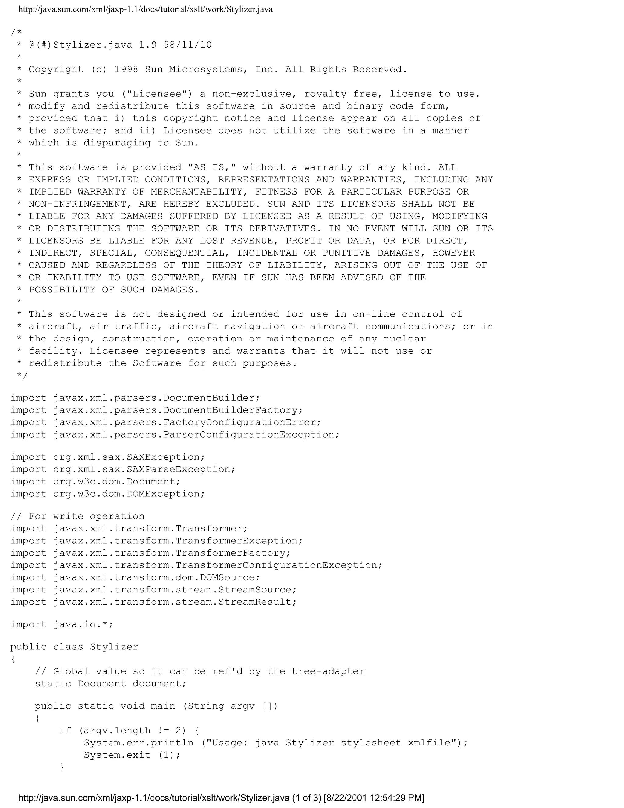 http://java.sun.com/xml/jaxp-1.1/docs/tutorial/xslt/work/Stylizer.java

/*
 * @(#)Stylizer.java 1.9 98/11/10
 *
 * Copyright (c) 1998 Sun Microsystems, Inc. All Rights Reserved.
 *
 * Sun grants you ("Licensee") a non-exclusive, royalty free, license to use,
 * modify and redistribute this software in source and binary code form,
 * provided that i) this copyright notice and license appear on all copies of
 * the software; and ii) Licensee does not utilize the software in a manner
 * which is disparaging to Sun.
 *
 * This software is provided "AS IS," without a warranty of any kind. ALL
 * EXPRESS OR IMPLIED CONDITIONS, REPRESENTATIONS AND WARRANTIES, INCLUDING ANY
 * IMPLIED WARRANTY OF MERCHANTABILITY, FITNESS FOR A PARTICULAR PURPOSE OR
 * NON-INFRINGEMENT, ARE HEREBY EXCLUDED. SUN AND ITS LICENSORS SHALL NOT BE
 * LIABLE FOR ANY DAMAGES SUFFERED BY LICENSEE AS A RESULT OF USING, MODIFYING
 * OR DISTRIBUTING THE SOFTWARE OR ITS DERIVATIVES. IN NO EVENT WILL SUN OR ITS
 * LICENSORS BE LIABLE FOR ANY LOST REVENUE, PROFIT OR DATA, OR FOR DIRECT,
 * INDIRECT, SPECIAL, CONSEQUENTIAL, INCIDENTAL OR PUNITIVE DAMAGES, HOWEVER
 * CAUSED AND REGARDLESS OF THE THEORY OF LIABILITY, ARISING OUT OF THE USE OF
 * OR INABILITY TO USE SOFTWARE, EVEN IF SUN HAS BEEN ADVISED OF THE
 * POSSIBILITY OF SUCH DAMAGES.
 *
 * This software is not designed or intended for use in on-line control of
 * aircraft, air traffic, aircraft navigation or aircraft communications; or in
 * the design, construction, operation or maintenance of any nuclear
 * facility. Licensee represents and warrants that it will not use or
 * redistribute the Software for such purposes.
 */

import    javax.xml.parsers.DocumentBuilder;
import    javax.xml.parsers.DocumentBuilderFactory;
import    javax.xml.parsers.FactoryConfigurationError;
import    javax.xml.parsers.ParserConfigurationException;

import    org.xml.sax.SAXException;
import    org.xml.sax.SAXParseException;
import    org.w3c.dom.Document;
import    org.w3c.dom.DOMException;

// For    write operation
import    javax.xml.transform.Transformer;
import    javax.xml.transform.TransformerException;
import    javax.xml.transform.TransformerFactory;
import    javax.xml.transform.TransformerConfigurationException;
import    javax.xml.transform.dom.DOMSource;
import    javax.xml.transform.stream.StreamSource;
import    javax.xml.transform.stream.StreamResult;

import java.io.*;

public class Stylizer
{
    // Global value so it can be ref'd by the tree-adapter
    static Document document;

     public static void main (String argv [])
     {
         if (argv.length != 2) {
             System.err.println ("Usage: java Stylizer stylesheet xmlfile");
             System.exit (1);
         }


 http://java.sun.com/xml/jaxp-1.1/docs/tutorial/xslt/work/Stylizer.java (1 of 3) [8/22/2001 12:54:29 PM]
 