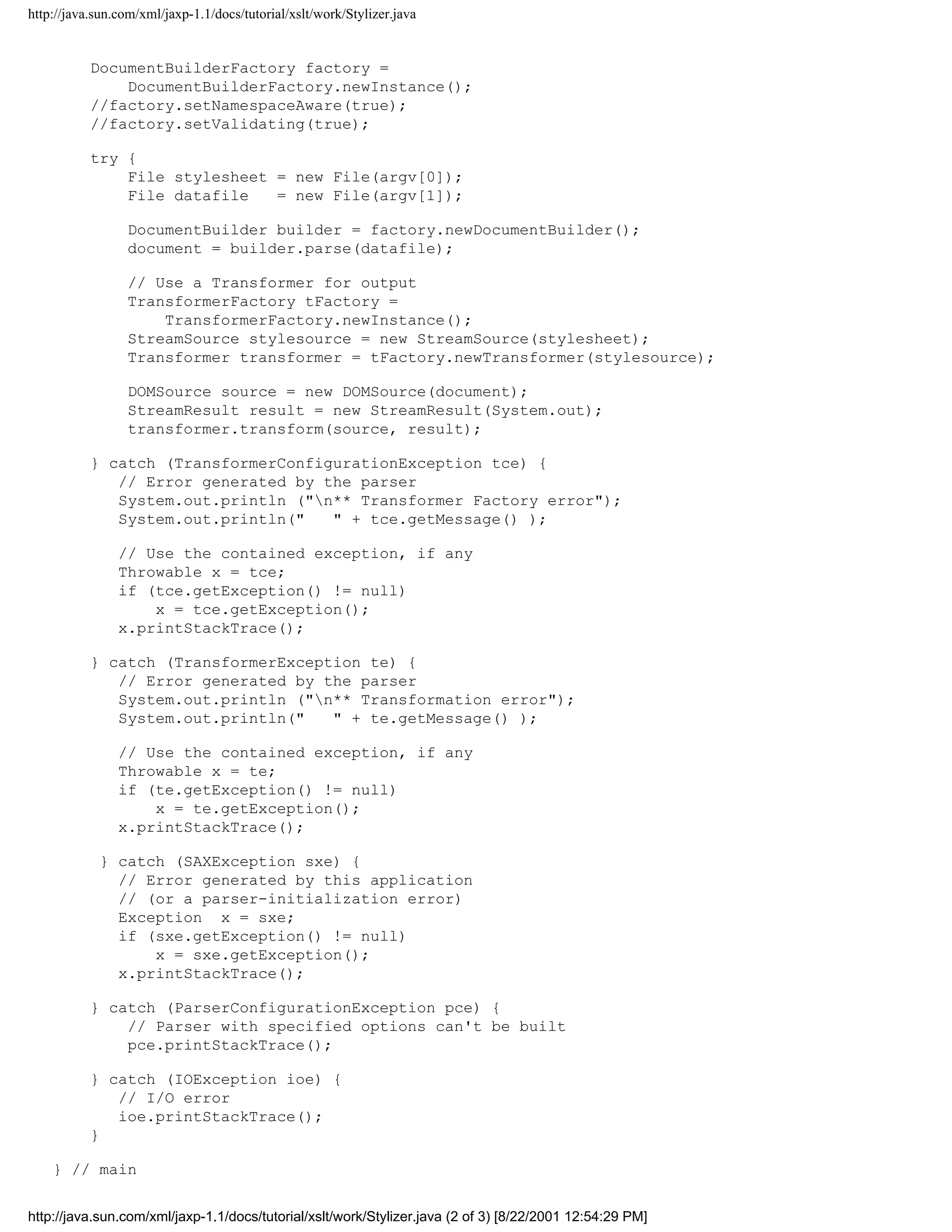 http://java.sun.com/xml/jaxp-1.1/docs/tutorial/xslt/work/Stylizer.java


           DocumentBuilderFactory factory =
               DocumentBuilderFactory.newInstance();
           //factory.setNamespaceAware(true);
           //factory.setValidating(true);

           try {
               File stylesheet = new File(argv[0]);
               File datafile   = new File(argv[1]);

                 DocumentBuilder builder = factory.newDocumentBuilder();
                 document = builder.parse(datafile);

                 // Use a Transformer for output
                 TransformerFactory tFactory =
                     TransformerFactory.newInstance();
                 StreamSource stylesource = new StreamSource(stylesheet);
                 Transformer transformer = tFactory.newTransformer(stylesource);

                 DOMSource source = new DOMSource(document);
                 StreamResult result = new StreamResult(System.out);
                 transformer.transform(source, result);

           } catch (TransformerConfigurationException tce) {
              // Error generated by the parser
              System.out.println ("n** Transformer Factory error");
              System.out.println("   " + tce.getMessage() );

                // Use the contained exception, if any
                Throwable x = tce;
                if (tce.getException() != null)
                    x = tce.getException();
                x.printStackTrace();

           } catch (TransformerException te) {
              // Error generated by the parser
              System.out.println ("n** Transformation error");
              System.out.println("   " + te.getMessage() );

                // Use the contained exception, if any
                Throwable x = te;
                if (te.getException() != null)
                    x = te.getException();
                x.printStackTrace();

            } catch (SAXException sxe) {
              // Error generated by this application
              // (or a parser-initialization error)
              Exception x = sxe;
              if (sxe.getException() != null)
                  x = sxe.getException();
              x.printStackTrace();

           } catch (ParserConfigurationException pce) {
               // Parser with specified options can't be built
               pce.printStackTrace();

           } catch (IOException ioe) {
              // I/O error
              ioe.printStackTrace();
           }

    } // main


http://java.sun.com/xml/jaxp-1.1/docs/tutorial/xslt/work/Stylizer.java (2 of 3) [8/22/2001 12:54:29 PM]
 