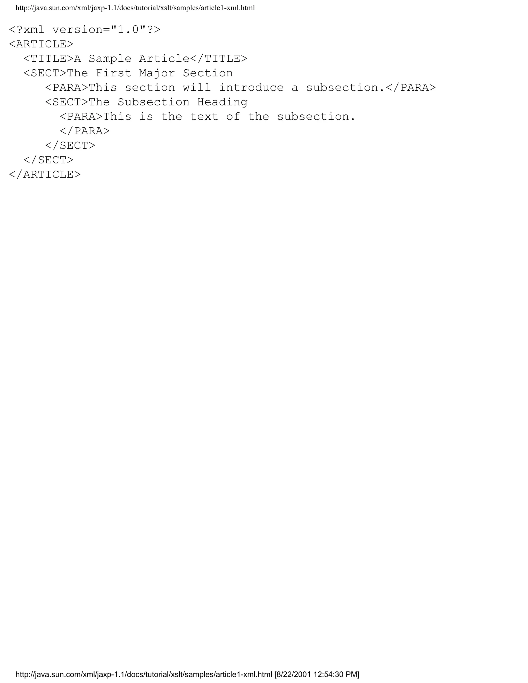 http://java.sun.com/xml/jaxp-1.1/docs/tutorial/xslt/samples/article1-xml.html

<?xml version="1.0"?>
<ARTICLE>
  <TITLE>A Sample Article</TITLE>
  <SECT>The First Major Section
     <PARA>This section will introduce a subsection.</PARA>
     <SECT>The Subsection Heading
       <PARA>This is the text of the subsection.
       </PARA>
     </SECT>
  </SECT>
</ARTICLE>




http://java.sun.com/xml/jaxp-1.1/docs/tutorial/xslt/samples/article1-xml.html [8/22/2001 12:54:30 PM]
 