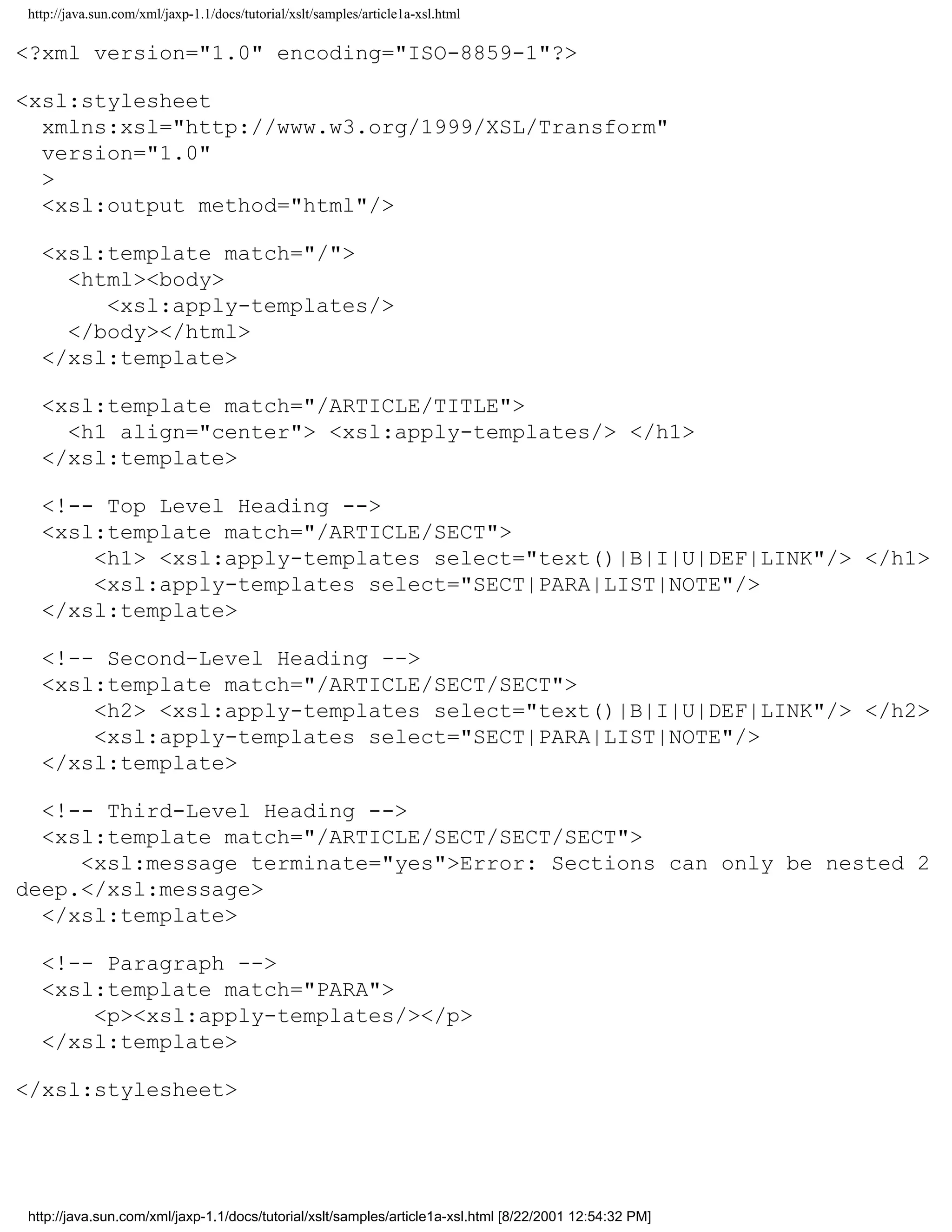 http://java.sun.com/xml/jaxp-1.1/docs/tutorial/xslt/samples/article1a-xsl.html

<?xml version="1.0" encoding="ISO-8859-1"?>

<xsl:stylesheet
  xmlns:xsl="http://www.w3.org/1999/XSL/Transform"
  version="1.0"
  >
  <xsl:output method="html"/>

  <xsl:template match="/">
    <html><body>
       <xsl:apply-templates/>
    </body></html>
  </xsl:template>

  <xsl:template match="/ARTICLE/TITLE">
    <h1 align="center"> <xsl:apply-templates/> </h1>
  </xsl:template>

  <!-- Top Level Heading -->
  <xsl:template match="/ARTICLE/SECT">
      <h1> <xsl:apply-templates select="text()|B|I|U|DEF|LINK"/> </h1>
      <xsl:apply-templates select="SECT|PARA|LIST|NOTE"/>
  </xsl:template>

  <!-- Second-Level Heading -->
  <xsl:template match="/ARTICLE/SECT/SECT">
      <h2> <xsl:apply-templates select="text()|B|I|U|DEF|LINK"/> </h2>
      <xsl:apply-templates select="SECT|PARA|LIST|NOTE"/>
  </xsl:template>

  <!-- Third-Level Heading -->
  <xsl:template match="/ARTICLE/SECT/SECT/SECT">
     <xsl:message terminate="yes">Error: Sections can only be nested 2
deep.</xsl:message>
  </xsl:template>

  <!-- Paragraph -->
  <xsl:template match="PARA">
      <p><xsl:apply-templates/></p>
  </xsl:template>

</xsl:stylesheet>




http://java.sun.com/xml/jaxp-1.1/docs/tutorial/xslt/samples/article1a-xsl.html [8/22/2001 12:54:32 PM]
 