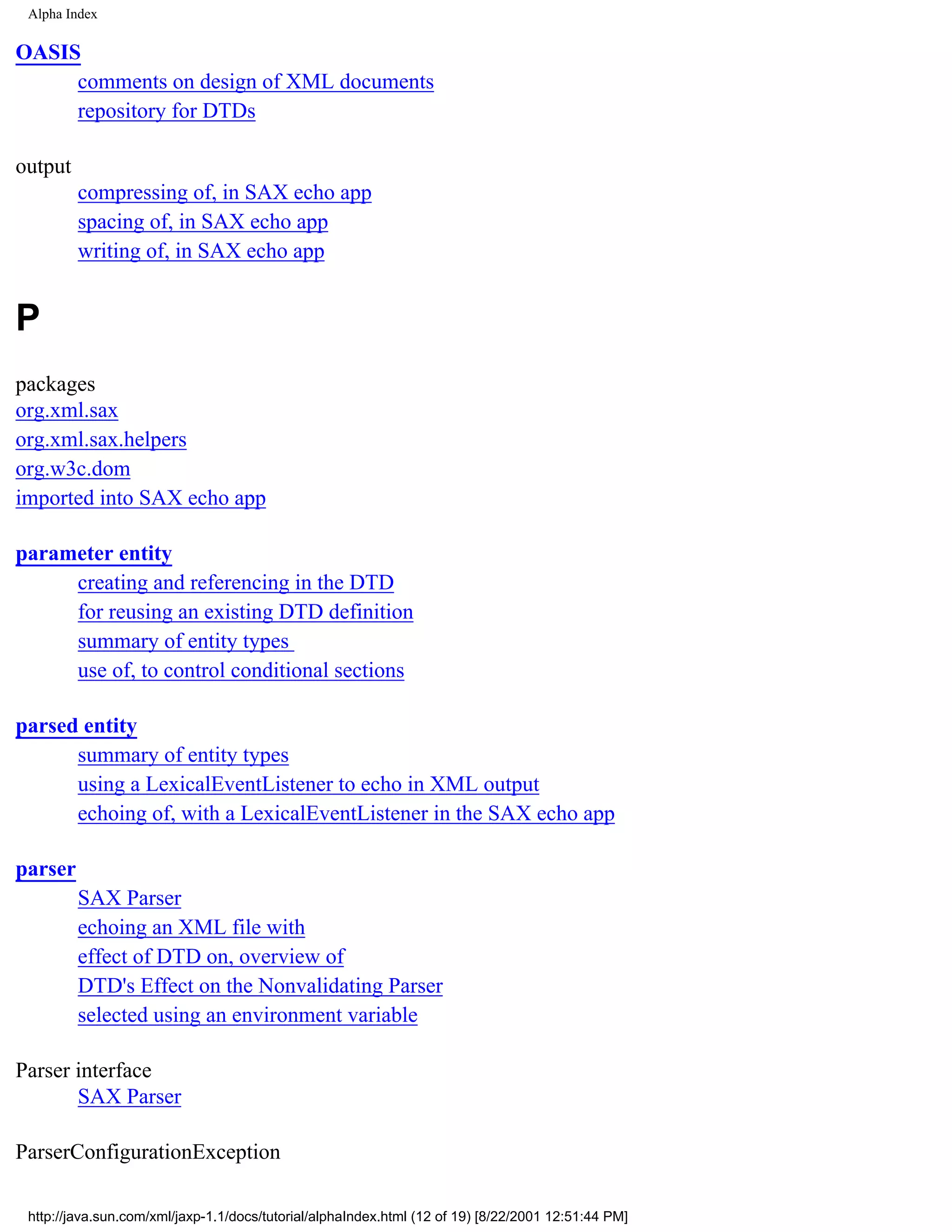 Alpha Index

OASIS
     comments on design of XML documents
     repository for DTDs

output
         compressing of, in SAX echo app
         spacing of, in SAX echo app
         writing of, in SAX echo app


P
packages
org.xml.sax
org.xml.sax.helpers
org.w3c.dom
imported into SAX echo app

parameter entity
     creating and referencing in the DTD
     for reusing an existing DTD definition
     summary of entity types
     use of, to control conditional sections

parsed entity
      summary of entity types
      using a LexicalEventListener to echo in XML output
      echoing of, with a LexicalEventListener in the SAX echo app

parser
         SAX Parser
         echoing an XML file with
         effect of DTD on, overview of
         DTD's Effect on the Nonvalidating Parser
         selected using an environment variable

Parser interface
       SAX Parser

ParserConfigurationException

 http://java.sun.com/xml/jaxp-1.1/docs/tutorial/alphaIndex.html (12 of 19) [8/22/2001 12:51:44 PM]
 