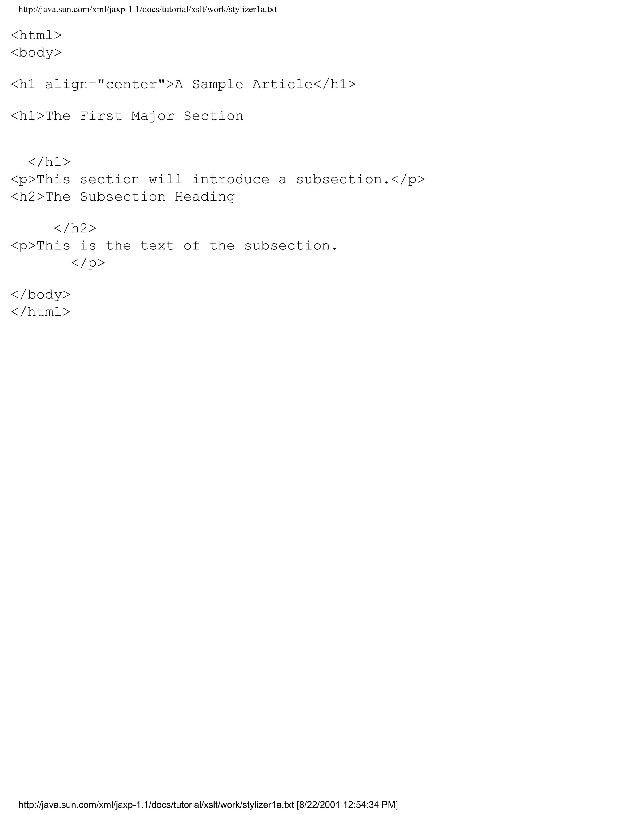 http://java.sun.com/xml/jaxp-1.1/docs/tutorial/xslt/work/stylizer1a.txt

<html>
<body>

<h1 align="center">A Sample Article</h1>

<h1>The First Major Section


  </h1>
<p>This section will introduce a subsection.</p>
<h2>The Subsection Heading

     </h2>
<p>This is the text of the subsection.
       </p>

</body>
</html>




http://java.sun.com/xml/jaxp-1.1/docs/tutorial/xslt/work/stylizer1a.txt [8/22/2001 12:54:34 PM]
 