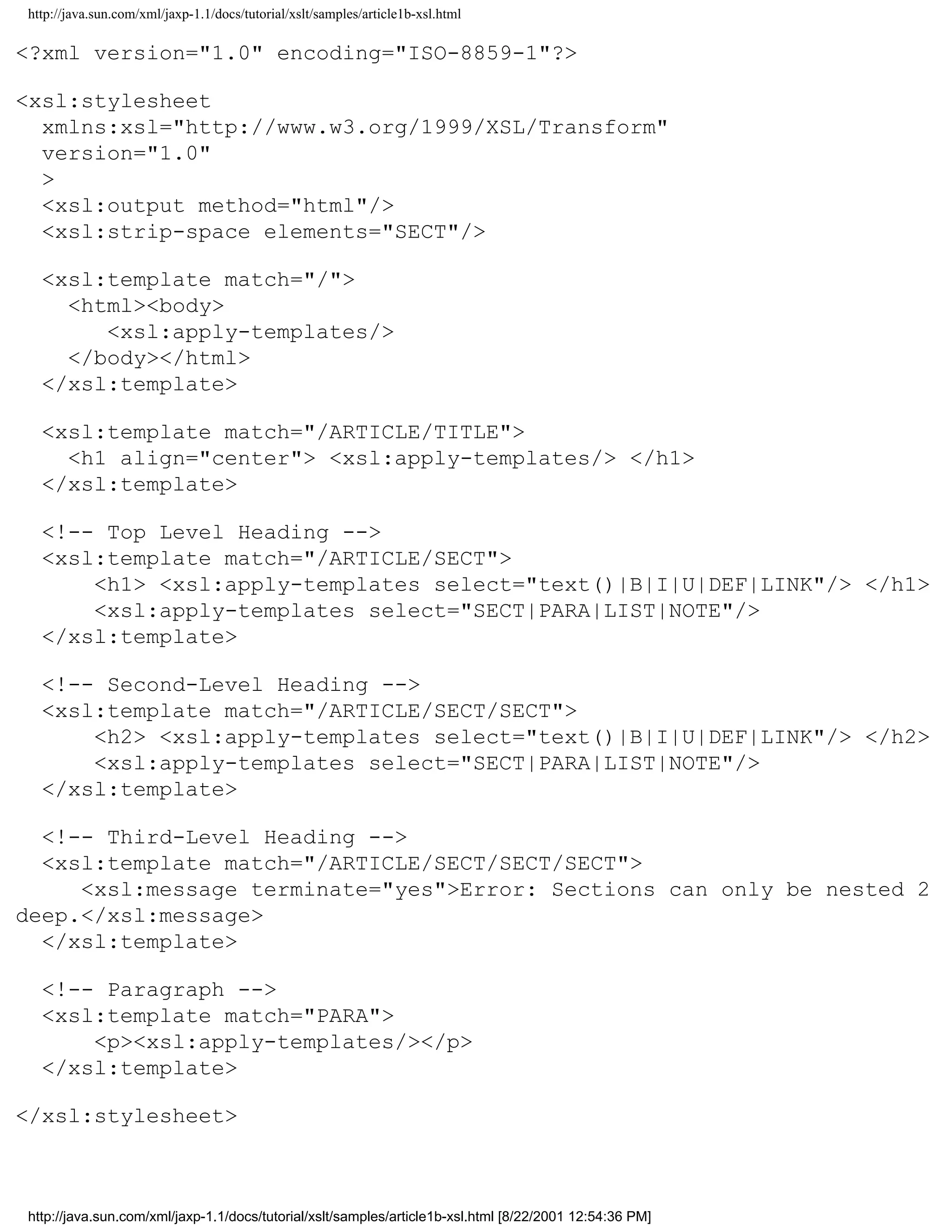 http://java.sun.com/xml/jaxp-1.1/docs/tutorial/xslt/samples/article1b-xsl.html

<?xml version="1.0" encoding="ISO-8859-1"?>

<xsl:stylesheet
  xmlns:xsl="http://www.w3.org/1999/XSL/Transform"
  version="1.0"
  >
  <xsl:output method="html"/>
  <xsl:strip-space elements="SECT"/>

  <xsl:template match="/">
    <html><body>
       <xsl:apply-templates/>
    </body></html>
  </xsl:template>

  <xsl:template match="/ARTICLE/TITLE">
    <h1 align="center"> <xsl:apply-templates/> </h1>
  </xsl:template>

  <!-- Top Level Heading -->
  <xsl:template match="/ARTICLE/SECT">
      <h1> <xsl:apply-templates select="text()|B|I|U|DEF|LINK"/> </h1>
      <xsl:apply-templates select="SECT|PARA|LIST|NOTE"/>
  </xsl:template>

  <!-- Second-Level Heading -->
  <xsl:template match="/ARTICLE/SECT/SECT">
      <h2> <xsl:apply-templates select="text()|B|I|U|DEF|LINK"/> </h2>
      <xsl:apply-templates select="SECT|PARA|LIST|NOTE"/>
  </xsl:template>

  <!-- Third-Level Heading -->
  <xsl:template match="/ARTICLE/SECT/SECT/SECT">
     <xsl:message terminate="yes">Error: Sections can only be nested 2
deep.</xsl:message>
  </xsl:template>

  <!-- Paragraph -->
  <xsl:template match="PARA">
      <p><xsl:apply-templates/></p>
  </xsl:template>

</xsl:stylesheet>



http://java.sun.com/xml/jaxp-1.1/docs/tutorial/xslt/samples/article1b-xsl.html [8/22/2001 12:54:36 PM]
 