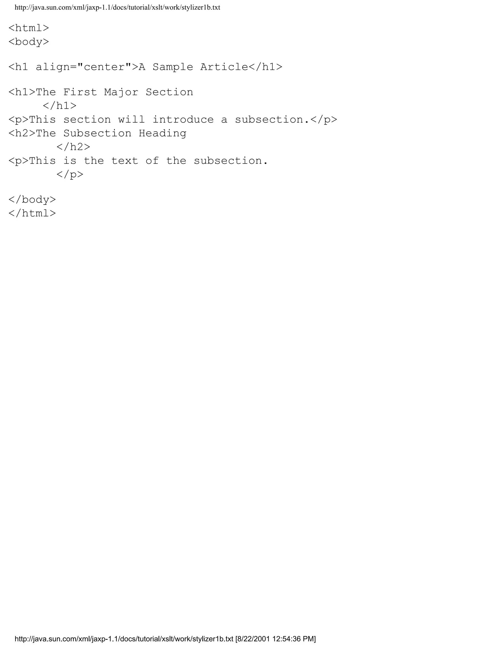 http://java.sun.com/xml/jaxp-1.1/docs/tutorial/xslt/work/stylizer1b.txt

<html>
<body>

<h1 align="center">A Sample Article</h1>

<h1>The First Major Section
     </h1>
<p>This section will introduce a subsection.</p>
<h2>The Subsection Heading
       </h2>
<p>This is the text of the subsection.
       </p>

</body>
</html>




http://java.sun.com/xml/jaxp-1.1/docs/tutorial/xslt/work/stylizer1b.txt [8/22/2001 12:54:36 PM]
 