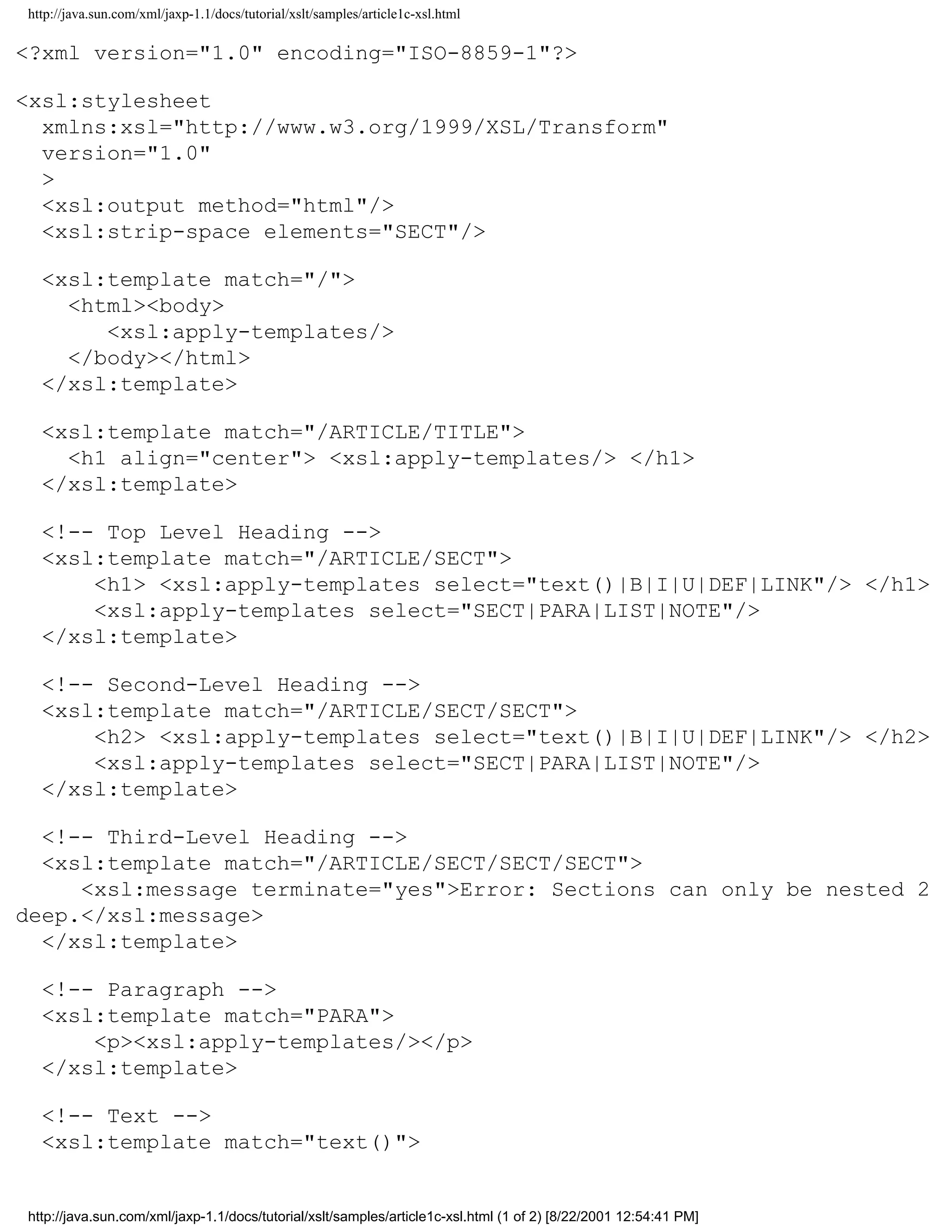 http://java.sun.com/xml/jaxp-1.1/docs/tutorial/xslt/samples/article1c-xsl.html

<?xml version="1.0" encoding="ISO-8859-1"?>

<xsl:stylesheet
  xmlns:xsl="http://www.w3.org/1999/XSL/Transform"
  version="1.0"
  >
  <xsl:output method="html"/>
  <xsl:strip-space elements="SECT"/>

  <xsl:template match="/">
    <html><body>
       <xsl:apply-templates/>
    </body></html>
  </xsl:template>

  <xsl:template match="/ARTICLE/TITLE">
    <h1 align="center"> <xsl:apply-templates/> </h1>
  </xsl:template>

  <!-- Top Level Heading -->
  <xsl:template match="/ARTICLE/SECT">
      <h1> <xsl:apply-templates select="text()|B|I|U|DEF|LINK"/> </h1>
      <xsl:apply-templates select="SECT|PARA|LIST|NOTE"/>
  </xsl:template>

  <!-- Second-Level Heading -->
  <xsl:template match="/ARTICLE/SECT/SECT">
      <h2> <xsl:apply-templates select="text()|B|I|U|DEF|LINK"/> </h2>
      <xsl:apply-templates select="SECT|PARA|LIST|NOTE"/>
  </xsl:template>

  <!-- Third-Level Heading -->
  <xsl:template match="/ARTICLE/SECT/SECT/SECT">
     <xsl:message terminate="yes">Error: Sections can only be nested 2
deep.</xsl:message>
  </xsl:template>

  <!-- Paragraph -->
  <xsl:template match="PARA">
      <p><xsl:apply-templates/></p>
  </xsl:template>

  <!-- Text -->
  <xsl:template match="text()">


http://java.sun.com/xml/jaxp-1.1/docs/tutorial/xslt/samples/article1c-xsl.html (1 of 2) [8/22/2001 12:54:41 PM]
 
