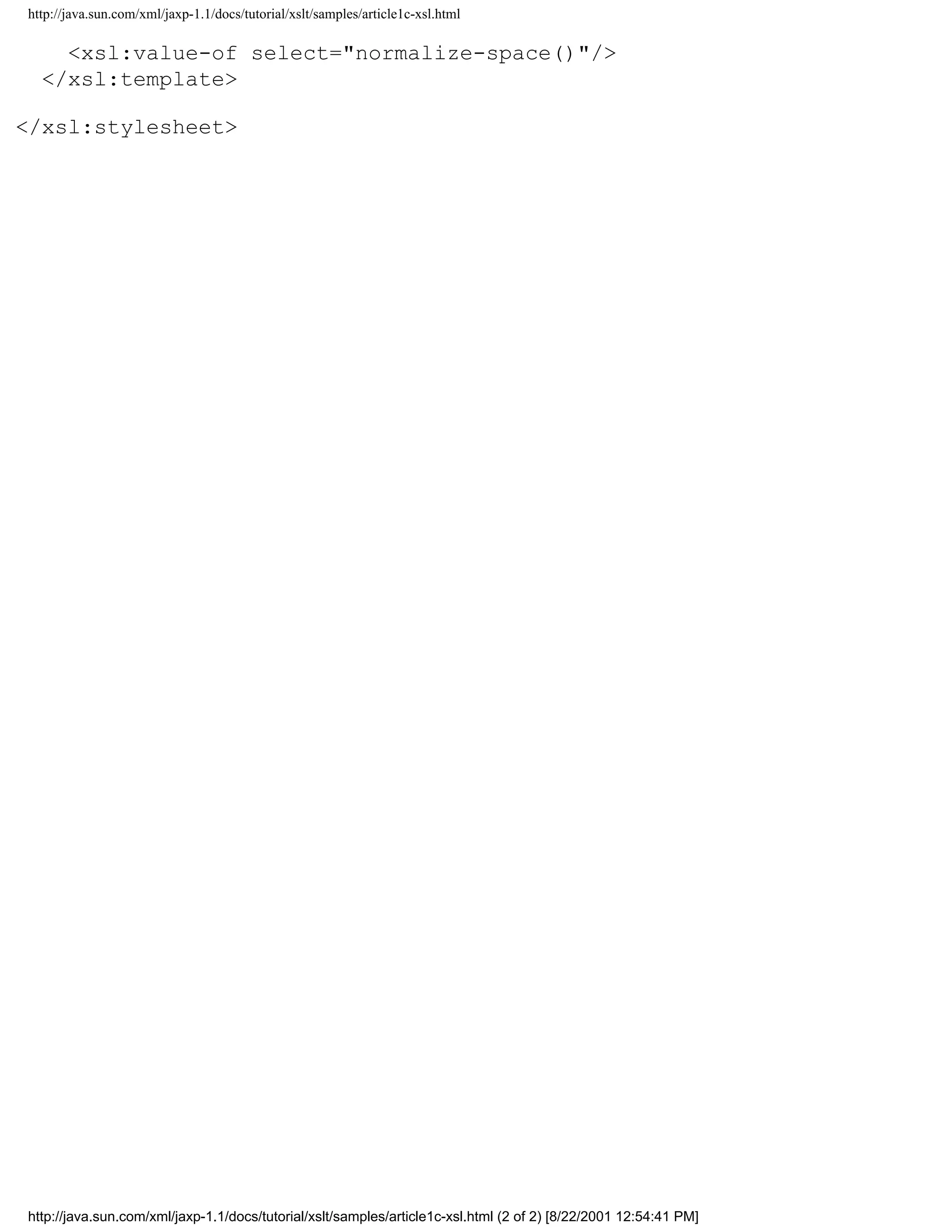 http://java.sun.com/xml/jaxp-1.1/docs/tutorial/xslt/samples/article1c-xsl.html

    <xsl:value-of select="normalize-space()"/>
  </xsl:template>

</xsl:stylesheet>




http://java.sun.com/xml/jaxp-1.1/docs/tutorial/xslt/samples/article1c-xsl.html (2 of 2) [8/22/2001 12:54:41 PM]
 