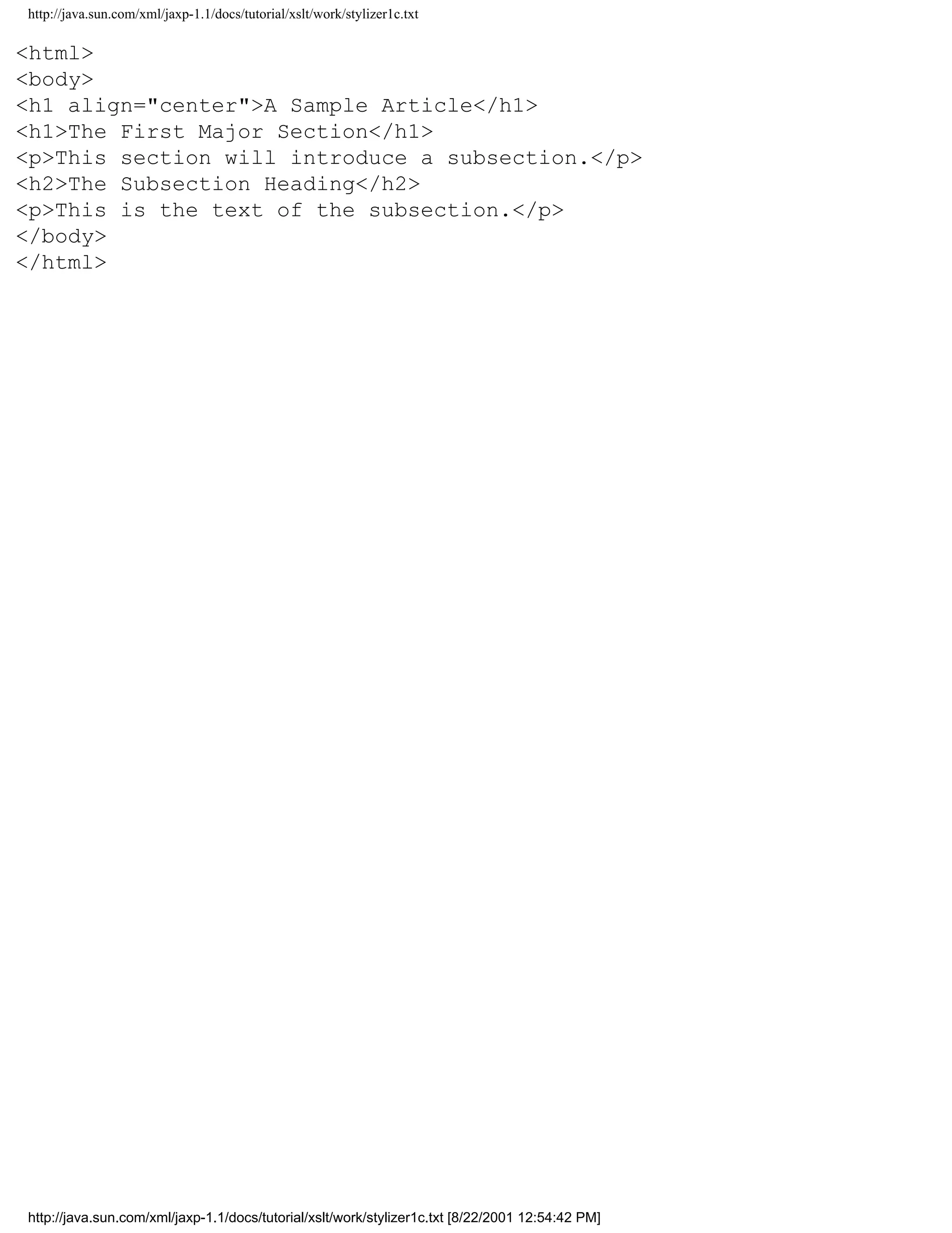 http://java.sun.com/xml/jaxp-1.1/docs/tutorial/xslt/work/stylizer1c.txt

<html>
<body>
<h1 align="center">A Sample Article</h1>
<h1>The First Major Section</h1>
<p>This section will introduce a subsection.</p>
<h2>The Subsection Heading</h2>
<p>This is the text of the subsection.</p>
</body>
</html>




http://java.sun.com/xml/jaxp-1.1/docs/tutorial/xslt/work/stylizer1c.txt [8/22/2001 12:54:42 PM]
 