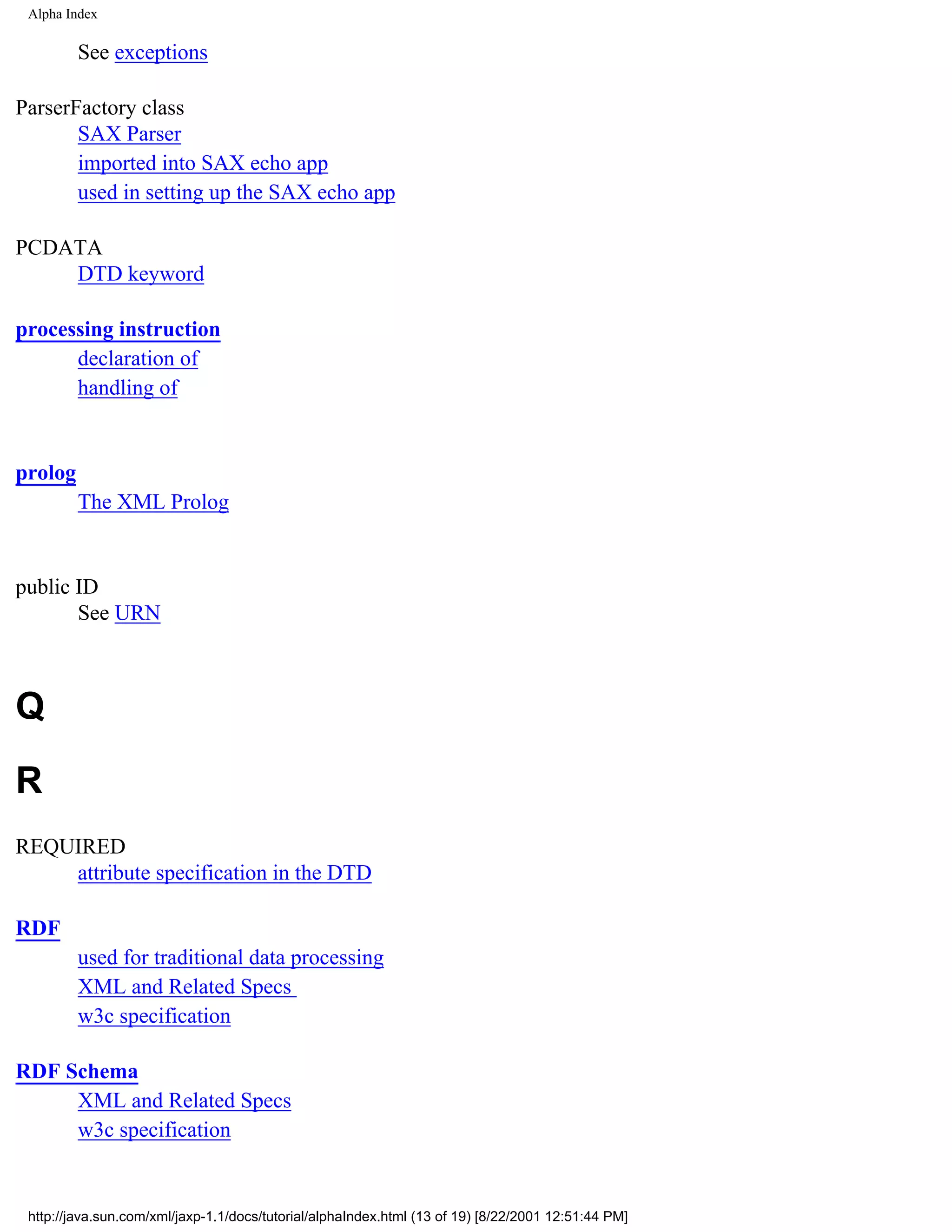 Alpha Index

         See exceptions

ParserFactory class
       SAX Parser
       imported into SAX echo app
       used in setting up the SAX echo app

PCDATA
    DTD keyword

processing instruction
      declaration of
      handling of


prolog
         The XML Prolog


public ID
       See URN



Q
R
REQUIRED
    attribute specification in the DTD

RDF
         used for traditional data processing
         XML and Related Specs
         w3c specification

RDF Schema
     XML and Related Specs
     w3c specification


 http://java.sun.com/xml/jaxp-1.1/docs/tutorial/alphaIndex.html (13 of 19) [8/22/2001 12:51:44 PM]
 