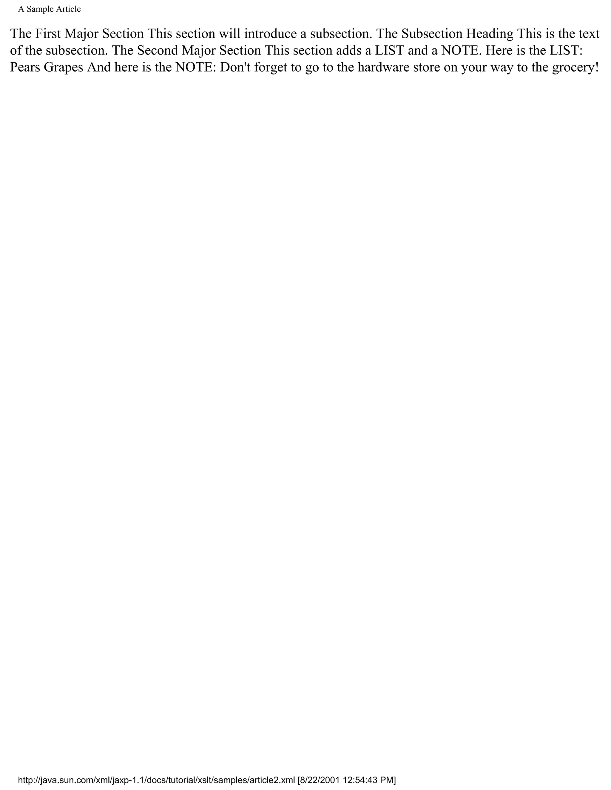 A Sample Article

The First Major Section This section will introduce a subsection. The Subsection Heading This is the text
of the subsection. The Second Major Section This section adds a LIST and a NOTE. Here is the LIST:
Pears Grapes And here is the NOTE: Don't forget to go to the hardware store on your way to the grocery!




 http://java.sun.com/xml/jaxp-1.1/docs/tutorial/xslt/samples/article2.xml [8/22/2001 12:54:43 PM]
 