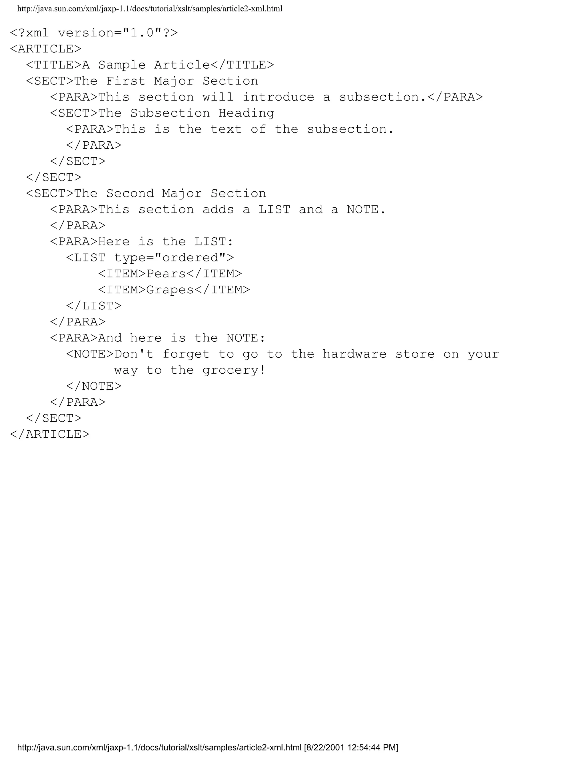 http://java.sun.com/xml/jaxp-1.1/docs/tutorial/xslt/samples/article2-xml.html

<?xml version="1.0"?>
<ARTICLE>
  <TITLE>A Sample Article</TITLE>
  <SECT>The First Major Section
     <PARA>This section will introduce a subsection.</PARA>
     <SECT>The Subsection Heading
       <PARA>This is the text of the subsection.
       </PARA>
     </SECT>
  </SECT>
  <SECT>The Second Major Section
     <PARA>This section adds a LIST and a NOTE.
     </PARA>
     <PARA>Here is the LIST:
       <LIST type="ordered">
           <ITEM>Pears</ITEM>
           <ITEM>Grapes</ITEM>
       </LIST>
     </PARA>
     <PARA>And here is the NOTE:
       <NOTE>Don't forget to go to the hardware store on your
             way to the grocery!
       </NOTE>
     </PARA>
  </SECT>
</ARTICLE>




http://java.sun.com/xml/jaxp-1.1/docs/tutorial/xslt/samples/article2-xml.html [8/22/2001 12:54:44 PM]
 
