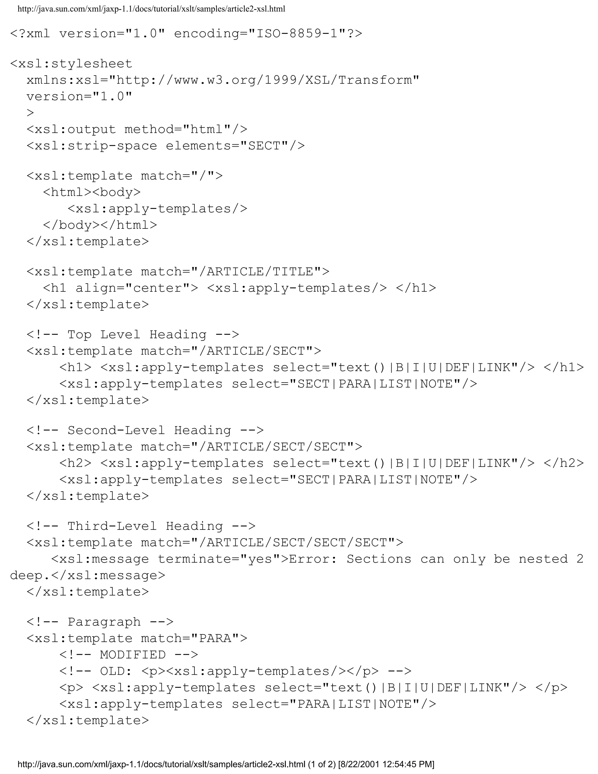 http://java.sun.com/xml/jaxp-1.1/docs/tutorial/xslt/samples/article2-xsl.html

<?xml version="1.0" encoding="ISO-8859-1"?>

<xsl:stylesheet
  xmlns:xsl="http://www.w3.org/1999/XSL/Transform"
  version="1.0"
  >
  <xsl:output method="html"/>
  <xsl:strip-space elements="SECT"/>

  <xsl:template match="/">
    <html><body>
       <xsl:apply-templates/>
    </body></html>
  </xsl:template>

  <xsl:template match="/ARTICLE/TITLE">
    <h1 align="center"> <xsl:apply-templates/> </h1>
  </xsl:template>

  <!-- Top Level Heading -->
  <xsl:template match="/ARTICLE/SECT">
      <h1> <xsl:apply-templates select="text()|B|I|U|DEF|LINK"/> </h1>
      <xsl:apply-templates select="SECT|PARA|LIST|NOTE"/>
  </xsl:template>

  <!-- Second-Level Heading -->
  <xsl:template match="/ARTICLE/SECT/SECT">
      <h2> <xsl:apply-templates select="text()|B|I|U|DEF|LINK"/> </h2>
      <xsl:apply-templates select="SECT|PARA|LIST|NOTE"/>
  </xsl:template>

  <!-- Third-Level Heading -->
  <xsl:template match="/ARTICLE/SECT/SECT/SECT">
     <xsl:message terminate="yes">Error: Sections can only be nested 2
deep.</xsl:message>
  </xsl:template>

  <!-- Paragraph -->
  <xsl:template match="PARA">
      <!-- MODIFIED -->
      <!-- OLD: <p><xsl:apply-templates/></p> -->
      <p> <xsl:apply-templates select="text()|B|I|U|DEF|LINK"/> </p>
      <xsl:apply-templates select="PARA|LIST|NOTE"/>
  </xsl:template>


http://java.sun.com/xml/jaxp-1.1/docs/tutorial/xslt/samples/article2-xsl.html (1 of 2) [8/22/2001 12:54:45 PM]
 