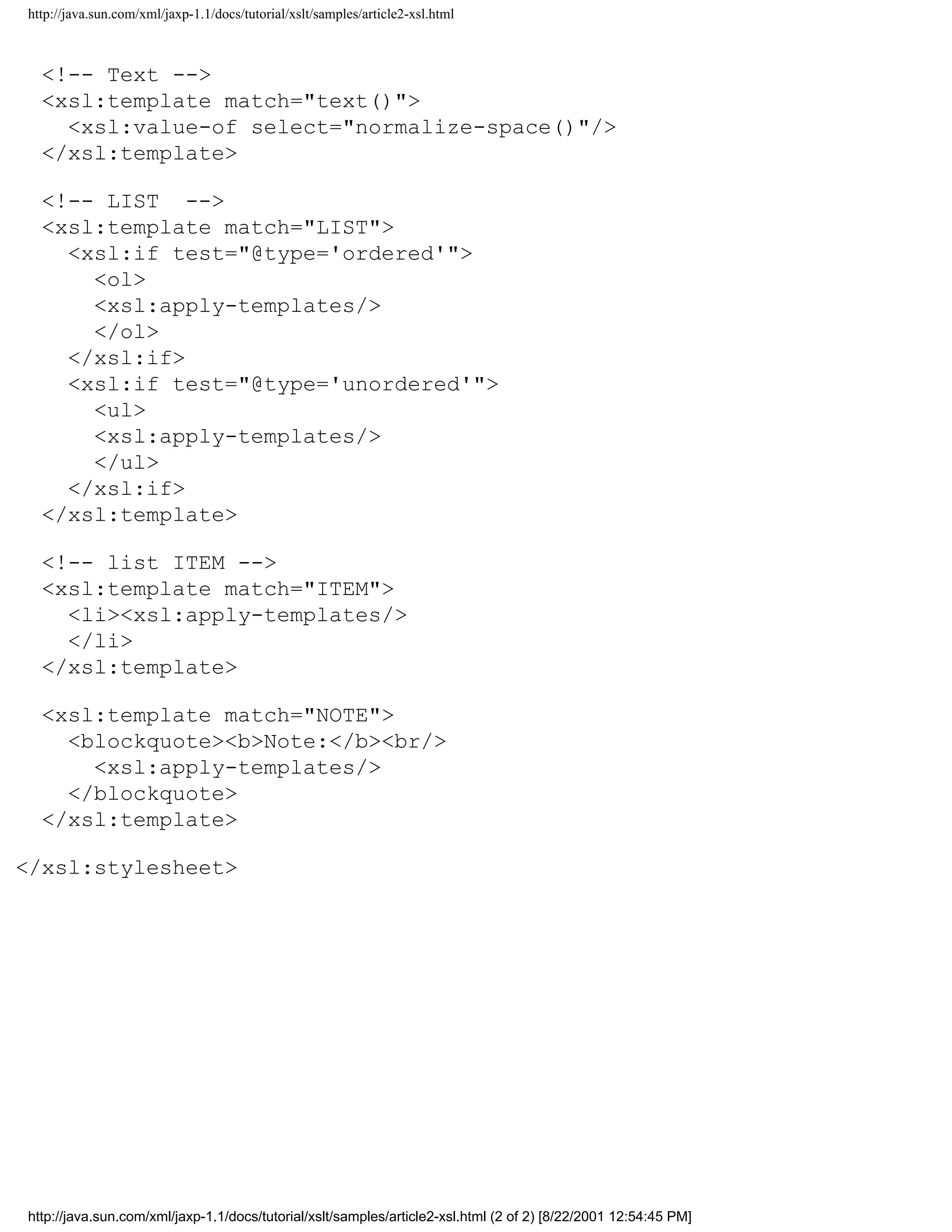 http://java.sun.com/xml/jaxp-1.1/docs/tutorial/xslt/samples/article2-xsl.html



  <!-- Text -->
  <xsl:template match="text()">
    <xsl:value-of select="normalize-space()"/>
  </xsl:template>

  <!-- LIST -->
  <xsl:template match="LIST">
    <xsl:if test="@type='ordered'">
      <ol>
      <xsl:apply-templates/>
      </ol>
    </xsl:if>
    <xsl:if test="@type='unordered'">
      <ul>
      <xsl:apply-templates/>
      </ul>
    </xsl:if>
  </xsl:template>

  <!-- list ITEM -->
  <xsl:template match="ITEM">
    <li><xsl:apply-templates/>
    </li>
  </xsl:template>

  <xsl:template match="NOTE">
    <blockquote><b>Note:</b><br/>
      <xsl:apply-templates/>
    </blockquote>
  </xsl:template>

</xsl:stylesheet>




http://java.sun.com/xml/jaxp-1.1/docs/tutorial/xslt/samples/article2-xsl.html (2 of 2) [8/22/2001 12:54:45 PM]
 
