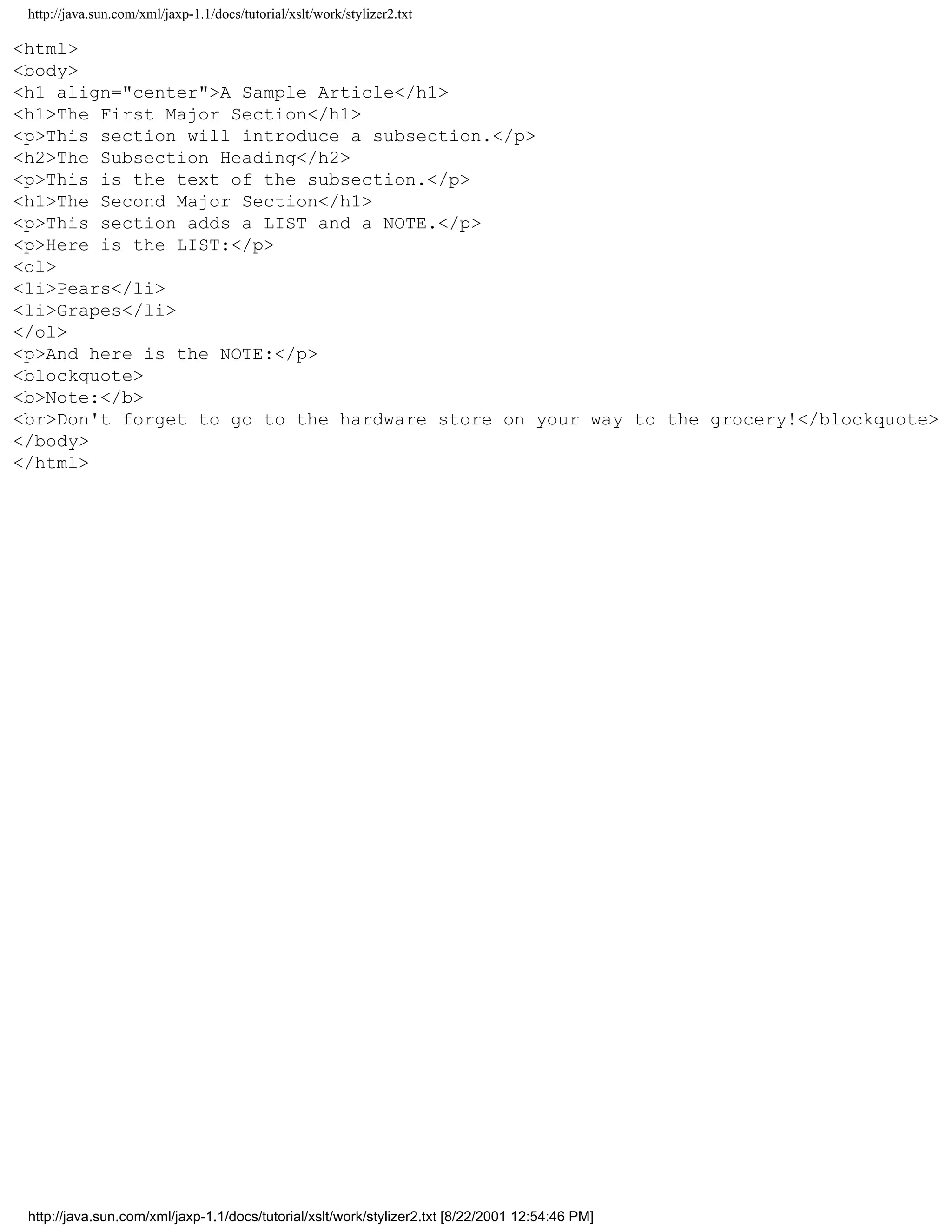 http://java.sun.com/xml/jaxp-1.1/docs/tutorial/xslt/work/stylizer2.txt

<html>
<body>
<h1 align="center">A Sample Article</h1>
<h1>The First Major Section</h1>
<p>This section will introduce a subsection.</p>
<h2>The Subsection Heading</h2>
<p>This is the text of the subsection.</p>
<h1>The Second Major Section</h1>
<p>This section adds a LIST and a NOTE.</p>
<p>Here is the LIST:</p>
<ol>
<li>Pears</li>
<li>Grapes</li>
</ol>
<p>And here is the NOTE:</p>
<blockquote>
<b>Note:</b>
<br>Don't forget to go to the hardware store on your way to the grocery!</blockquote>
</body>
</html>




 http://java.sun.com/xml/jaxp-1.1/docs/tutorial/xslt/work/stylizer2.txt [8/22/2001 12:54:46 PM]
 