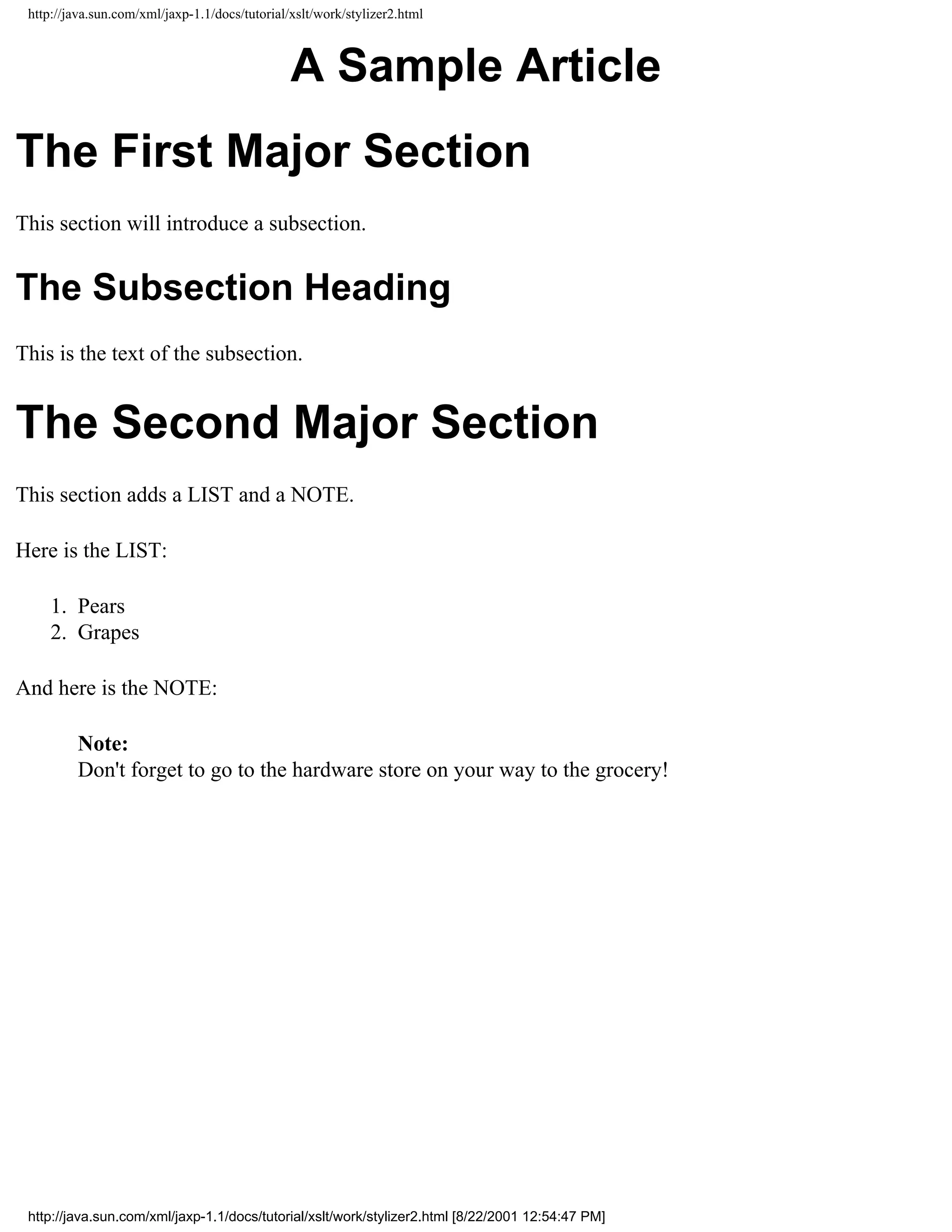 http://java.sun.com/xml/jaxp-1.1/docs/tutorial/xslt/work/stylizer2.html



                                                A Sample Article
The First Major Section
This section will introduce a subsection.


The Subsection Heading
This is the text of the subsection.


The Second Major Section
This section adds a LIST and a NOTE.

Here is the LIST:

     1. Pears
     2. Grapes

And here is the NOTE:

         Note:
         Don't forget to go to the hardware store on your way to the grocery!




 http://java.sun.com/xml/jaxp-1.1/docs/tutorial/xslt/work/stylizer2.html [8/22/2001 12:54:47 PM]
 