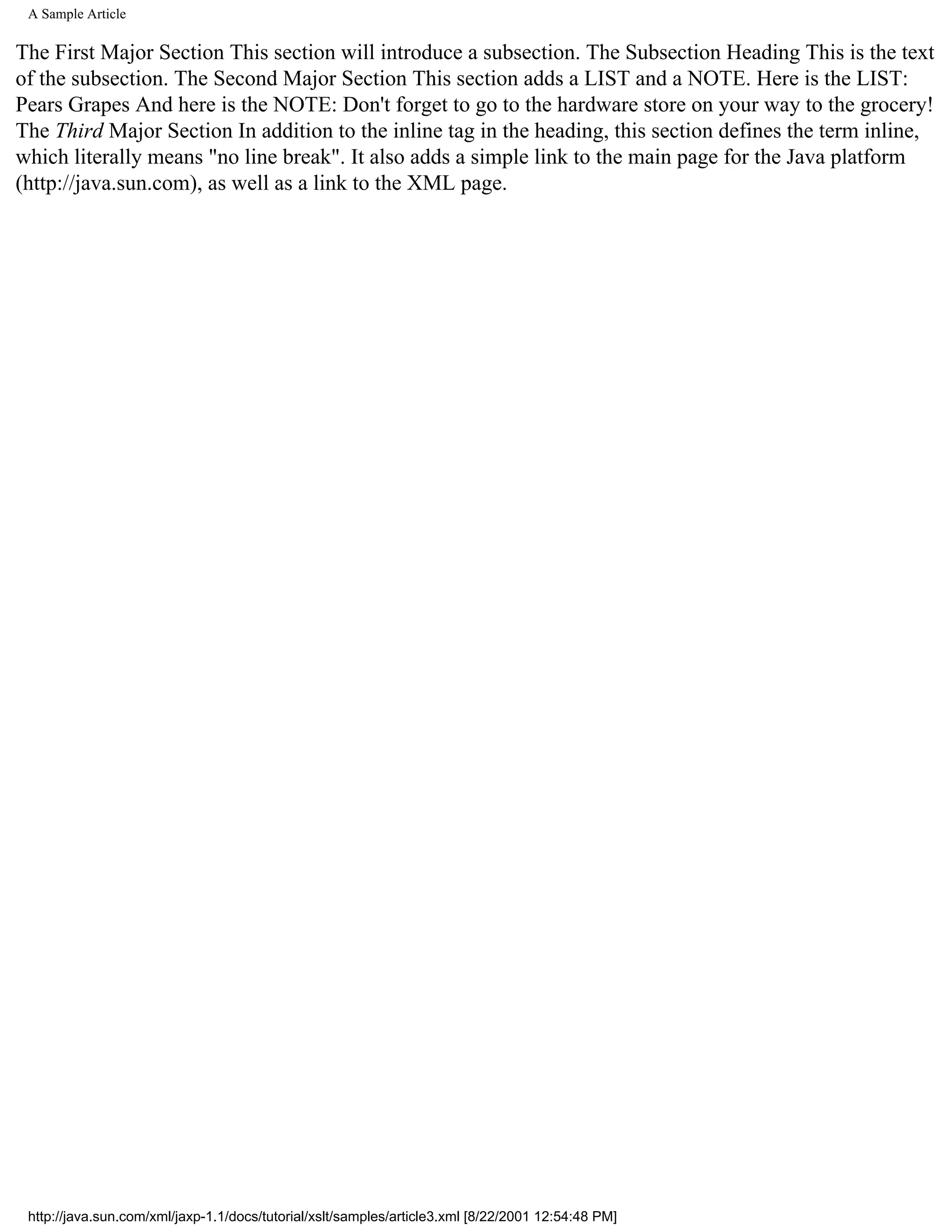 A Sample Article

The First Major Section This section will introduce a subsection. The Subsection Heading This is the text
of the subsection. The Second Major Section This section adds a LIST and a NOTE. Here is the LIST:
Pears Grapes And here is the NOTE: Don't forget to go to the hardware store on your way to the grocery!
The Third Major Section In addition to the inline tag in the heading, this section defines the term inline,
which literally means "no line break". It also adds a simple link to the main page for the Java platform
(http://java.sun.com), as well as a link to the XML page.




 http://java.sun.com/xml/jaxp-1.1/docs/tutorial/xslt/samples/article3.xml [8/22/2001 12:54:48 PM]
 