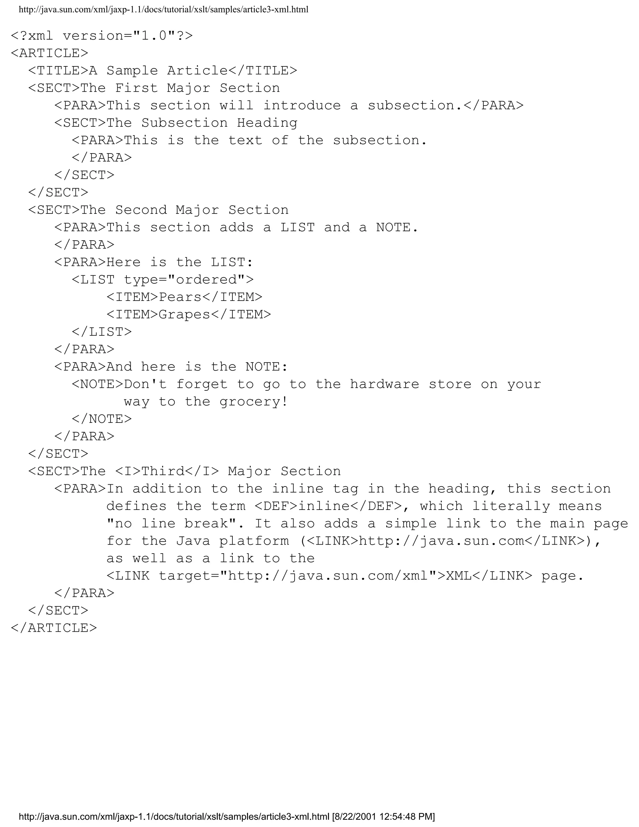 http://java.sun.com/xml/jaxp-1.1/docs/tutorial/xslt/samples/article3-xml.html

<?xml version="1.0"?>
<ARTICLE>
  <TITLE>A Sample Article</TITLE>
  <SECT>The First Major Section
     <PARA>This section will introduce a subsection.</PARA>
     <SECT>The Subsection Heading
       <PARA>This is the text of the subsection.
       </PARA>
     </SECT>
  </SECT>
  <SECT>The Second Major Section
     <PARA>This section adds a LIST and a NOTE.
     </PARA>
     <PARA>Here is the LIST:
       <LIST type="ordered">
           <ITEM>Pears</ITEM>
           <ITEM>Grapes</ITEM>
       </LIST>
     </PARA>
     <PARA>And here is the NOTE:
       <NOTE>Don't forget to go to the hardware store on your
             way to the grocery!
       </NOTE>
     </PARA>
  </SECT>
  <SECT>The <I>Third</I> Major Section
     <PARA>In addition to the inline tag in the heading, this section
           defines the term <DEF>inline</DEF>, which literally means
           "no line break". It also adds a simple link to the main page
           for the Java platform (<LINK>http://java.sun.com</LINK>),
           as well as a link to the
           <LINK target="http://java.sun.com/xml">XML</LINK> page.
     </PARA>
  </SECT>
</ARTICLE>




http://java.sun.com/xml/jaxp-1.1/docs/tutorial/xslt/samples/article3-xml.html [8/22/2001 12:54:48 PM]
 
