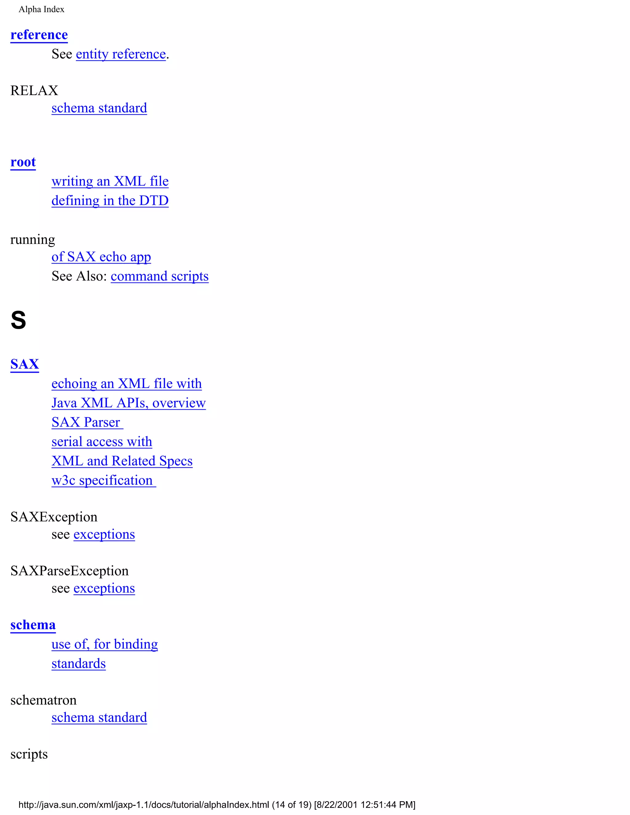 Alpha Index

reference
       See entity reference.

RELAX
    schema standard


root
          writing an XML file
          defining in the DTD

running
      of SAX echo app
      See Also: command scripts


S
SAX
          echoing an XML file with
          Java XML APIs, overview
          SAX Parser
          serial access with
          XML and Related Specs
          w3c specification

SAXException
    see exceptions

SAXParseException
     see exceptions

schema
     use of, for binding
     standards

schematron
      schema standard

scripts


 http://java.sun.com/xml/jaxp-1.1/docs/tutorial/alphaIndex.html (14 of 19) [8/22/2001 12:51:44 PM]
 