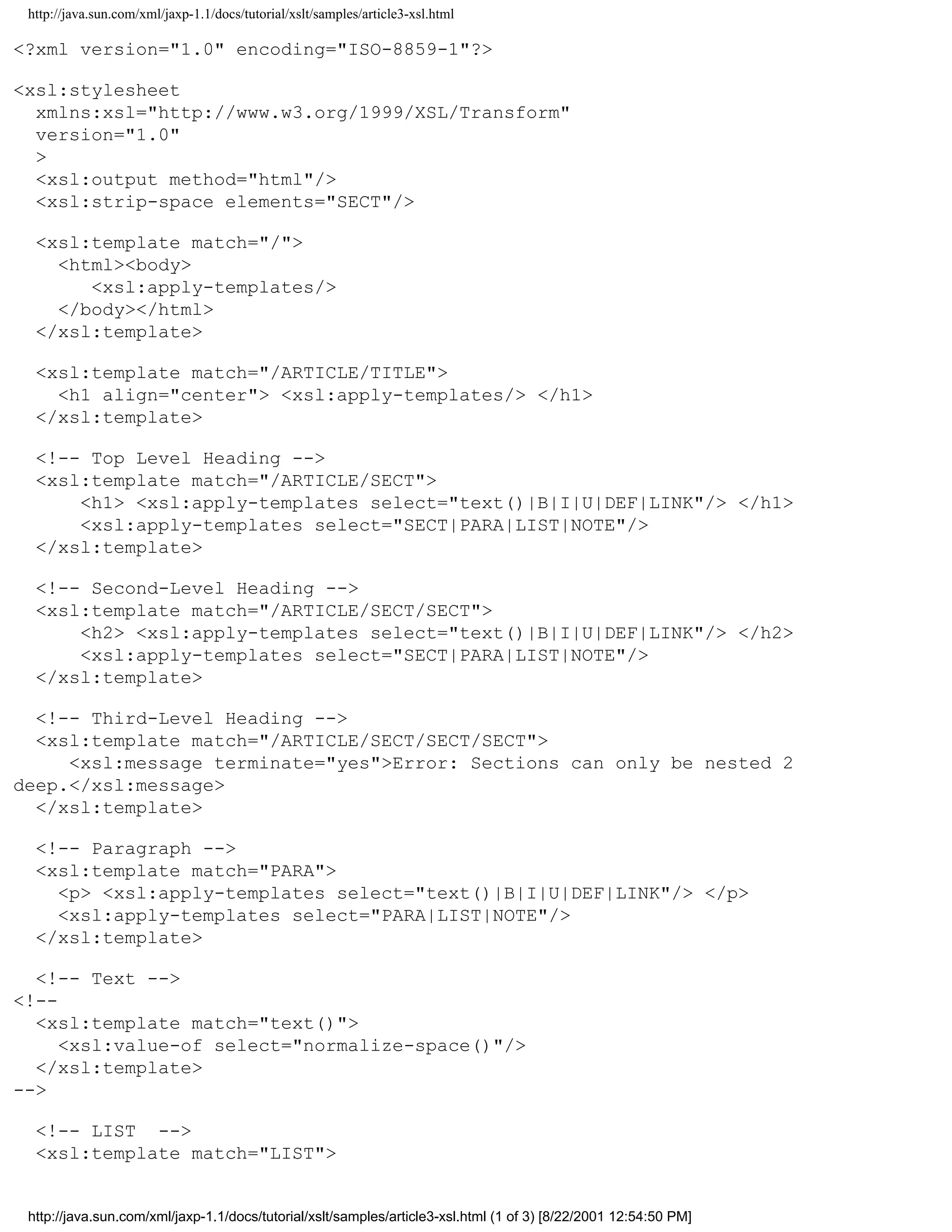 http://java.sun.com/xml/jaxp-1.1/docs/tutorial/xslt/samples/article3-xsl.html

<?xml version="1.0" encoding="ISO-8859-1"?>

<xsl:stylesheet
  xmlns:xsl="http://www.w3.org/1999/XSL/Transform"
  version="1.0"
  >
  <xsl:output method="html"/>
  <xsl:strip-space elements="SECT"/>

  <xsl:template match="/">
    <html><body>
       <xsl:apply-templates/>
    </body></html>
  </xsl:template>

  <xsl:template match="/ARTICLE/TITLE">
    <h1 align="center"> <xsl:apply-templates/> </h1>
  </xsl:template>

  <!-- Top Level Heading -->
  <xsl:template match="/ARTICLE/SECT">
      <h1> <xsl:apply-templates select="text()|B|I|U|DEF|LINK"/> </h1>
      <xsl:apply-templates select="SECT|PARA|LIST|NOTE"/>
  </xsl:template>

  <!-- Second-Level Heading -->
  <xsl:template match="/ARTICLE/SECT/SECT">
      <h2> <xsl:apply-templates select="text()|B|I|U|DEF|LINK"/> </h2>
      <xsl:apply-templates select="SECT|PARA|LIST|NOTE"/>
  </xsl:template>

  <!-- Third-Level Heading -->
  <xsl:template match="/ARTICLE/SECT/SECT/SECT">
     <xsl:message terminate="yes">Error: Sections can only be nested 2
deep.</xsl:message>
  </xsl:template>

  <!-- Paragraph -->
  <xsl:template match="PARA">
    <p> <xsl:apply-templates select="text()|B|I|U|DEF|LINK"/> </p>
    <xsl:apply-templates select="PARA|LIST|NOTE"/>
  </xsl:template>

  <!-- Text -->
<!--
  <xsl:template match="text()">
     <xsl:value-of select="normalize-space()"/>
  </xsl:template>
-->

  <!-- LIST -->
  <xsl:template match="LIST">


 http://java.sun.com/xml/jaxp-1.1/docs/tutorial/xslt/samples/article3-xsl.html (1 of 3) [8/22/2001 12:54:50 PM]
 