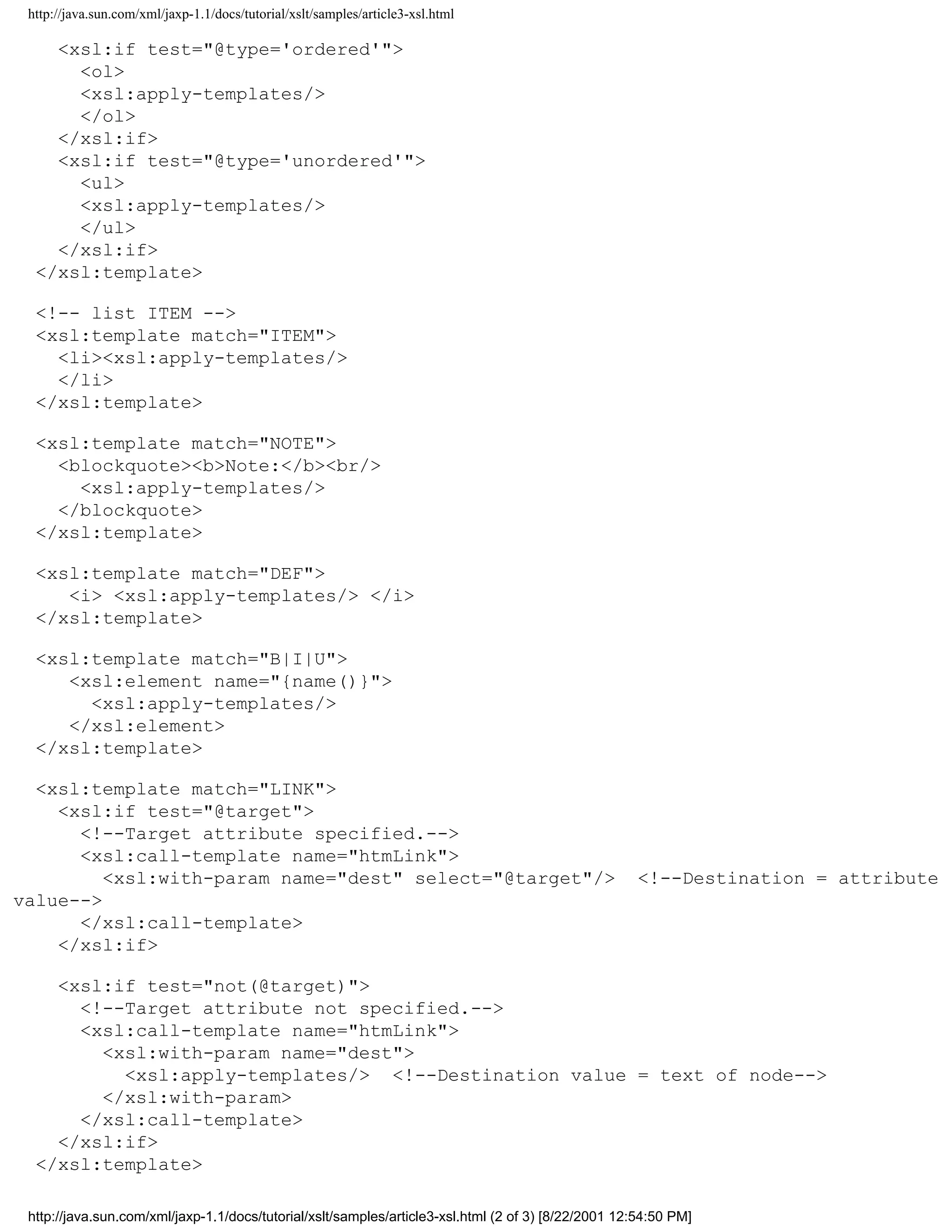 http://java.sun.com/xml/jaxp-1.1/docs/tutorial/xslt/samples/article3-xsl.html

    <xsl:if test="@type='ordered'">
      <ol>
      <xsl:apply-templates/>
      </ol>
    </xsl:if>
    <xsl:if test="@type='unordered'">
      <ul>
      <xsl:apply-templates/>
      </ul>
    </xsl:if>
  </xsl:template>

  <!-- list ITEM -->
  <xsl:template match="ITEM">
    <li><xsl:apply-templates/>
    </li>
  </xsl:template>

  <xsl:template match="NOTE">
    <blockquote><b>Note:</b><br/>
      <xsl:apply-templates/>
    </blockquote>
  </xsl:template>

  <xsl:template match="DEF">
     <i> <xsl:apply-templates/> </i>
  </xsl:template>

  <xsl:template match="B|I|U">
     <xsl:element name="{name()}">
       <xsl:apply-templates/>
     </xsl:element>
  </xsl:template>

  <xsl:template match="LINK">
    <xsl:if test="@target">
      <!--Target attribute specified.-->
      <xsl:call-template name="htmLink">
         <xsl:with-param name="dest" select="@target"/>                                               <!--Destination = attribute
value-->
      </xsl:call-template>
    </xsl:if>

    <xsl:if test="not(@target)">
      <!--Target attribute not specified.-->
      <xsl:call-template name="htmLink">
        <xsl:with-param name="dest">
          <xsl:apply-templates/> <!--Destination value = text of node-->
        </xsl:with-param>
      </xsl:call-template>
    </xsl:if>
  </xsl:template>

 http://java.sun.com/xml/jaxp-1.1/docs/tutorial/xslt/samples/article3-xsl.html (2 of 3) [8/22/2001 12:54:50 PM]
 