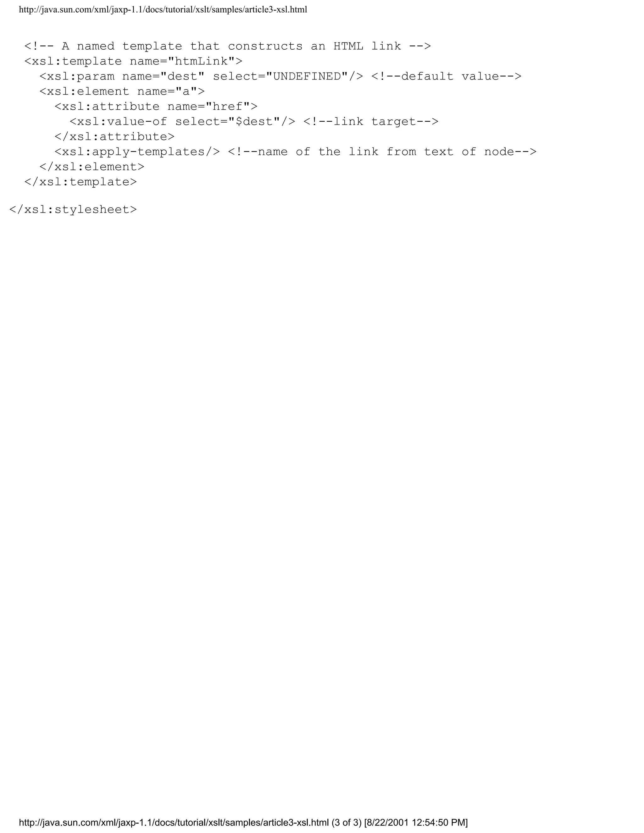 http://java.sun.com/xml/jaxp-1.1/docs/tutorial/xslt/samples/article3-xsl.html


  <!-- A named template that constructs an HTML link -->
  <xsl:template name="htmLink">
    <xsl:param name="dest" select="UNDEFINED"/> <!--default value-->
    <xsl:element name="a">
      <xsl:attribute name="href">
        <xsl:value-of select="$dest"/> <!--link target-->
      </xsl:attribute>
      <xsl:apply-templates/> <!--name of the link from text of node-->
    </xsl:element>
  </xsl:template>

</xsl:stylesheet>




 http://java.sun.com/xml/jaxp-1.1/docs/tutorial/xslt/samples/article3-xsl.html (3 of 3) [8/22/2001 12:54:50 PM]
 