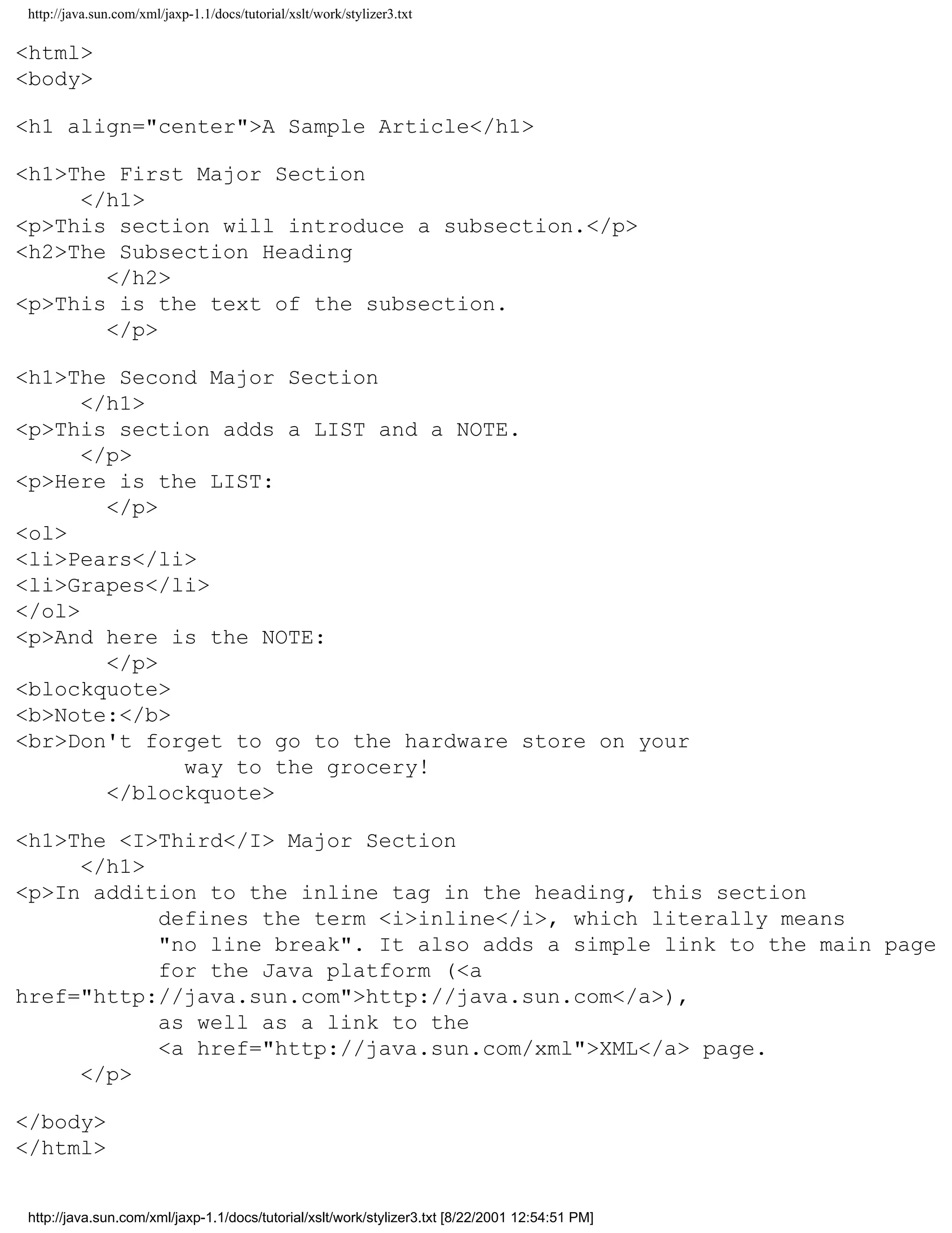http://java.sun.com/xml/jaxp-1.1/docs/tutorial/xslt/work/stylizer3.txt

<html>
<body>

<h1 align="center">A Sample Article</h1>

<h1>The First Major Section
     </h1>
<p>This section will introduce a subsection.</p>
<h2>The Subsection Heading
       </h2>
<p>This is the text of the subsection.
       </p>

<h1>The Second Major Section
      </h1>
<p>This section adds a LIST and a NOTE.
      </p>
<p>Here is the LIST:
        </p>
<ol>
<li>Pears</li>
<li>Grapes</li>
</ol>
<p>And here is the NOTE:
        </p>
<blockquote>
<b>Note:</b>
<br>Don't forget to go to the hardware store on your
              way to the grocery!
        </blockquote>

<h1>The <I>Third</I> Major Section
     </h1>
<p>In addition to the inline tag in the heading, this section
           defines the term <i>inline</i>, which literally means
           "no line break". It also adds a simple link to the main page
           for the Java platform (<a
href="http://java.sun.com">http://java.sun.com</a>),
           as well as a link to the
           <a href="http://java.sun.com/xml">XML</a> page.
     </p>

</body>
</html>


http://java.sun.com/xml/jaxp-1.1/docs/tutorial/xslt/work/stylizer3.txt [8/22/2001 12:54:51 PM]
 