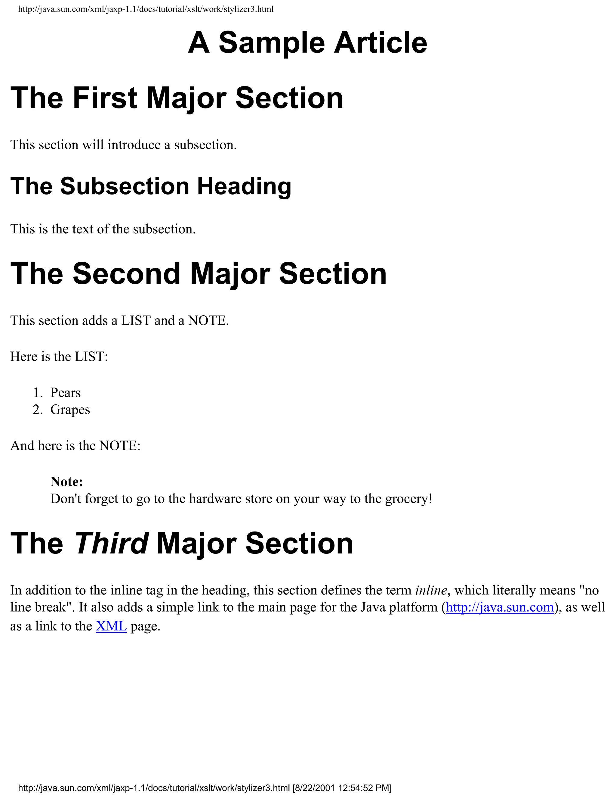 http://java.sun.com/xml/jaxp-1.1/docs/tutorial/xslt/work/stylizer3.html



                                                A Sample Article
The First Major Section
This section will introduce a subsection.


The Subsection Heading
This is the text of the subsection.


The Second Major Section
This section adds a LIST and a NOTE.

Here is the LIST:

     1. Pears
     2. Grapes

And here is the NOTE:

         Note:
         Don't forget to go to the hardware store on your way to the grocery!


The Third Major Section
In addition to the inline tag in the heading, this section defines the term inline, which literally means "no
line break". It also adds a simple link to the main page for the Java platform (http://java.sun.com), as well
as a link to the XML page.




 http://java.sun.com/xml/jaxp-1.1/docs/tutorial/xslt/work/stylizer3.html [8/22/2001 12:54:52 PM]
 