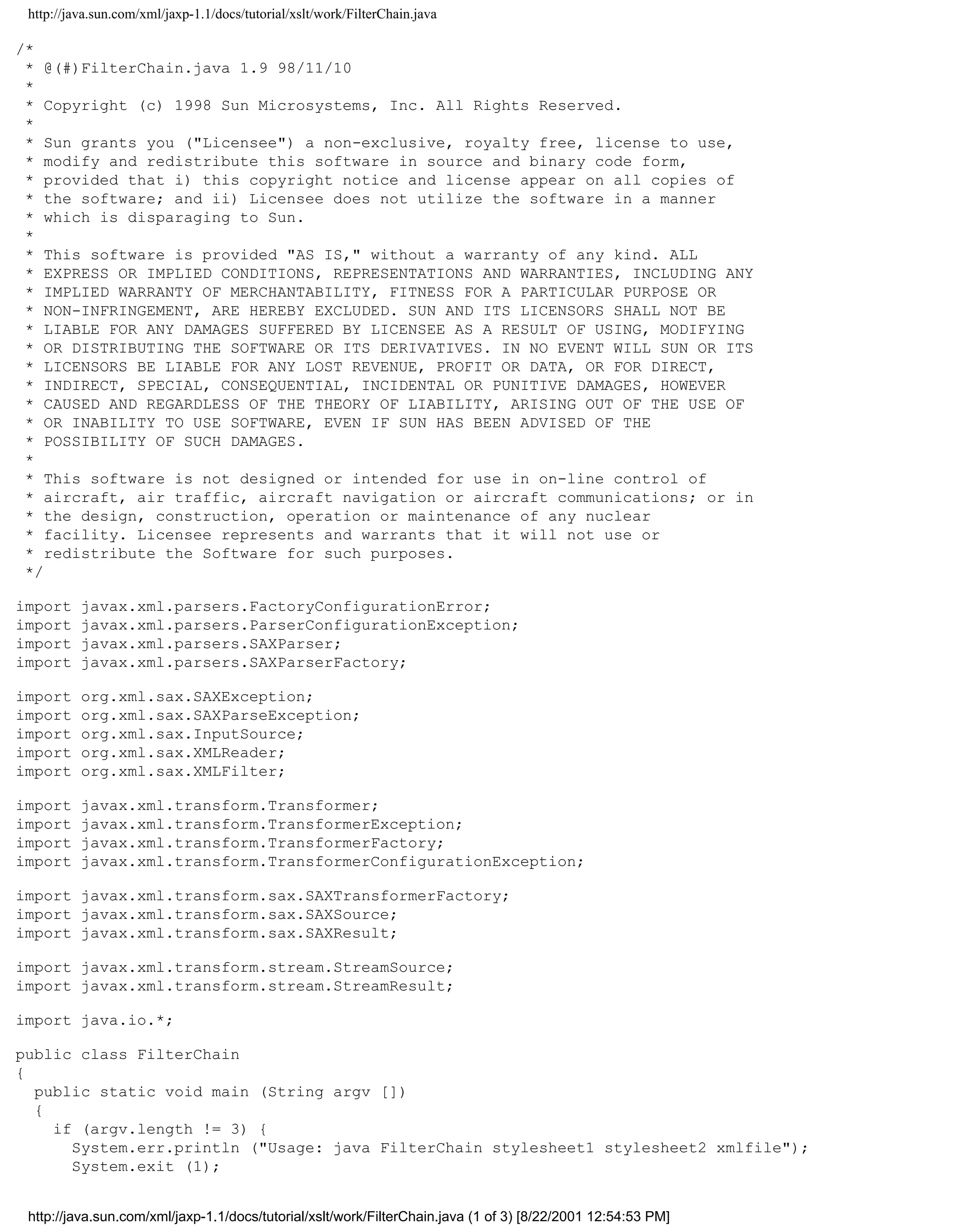 http://java.sun.com/xml/jaxp-1.1/docs/tutorial/xslt/work/FilterChain.java

/*
 * @(#)FilterChain.java 1.9 98/11/10
 *
 * Copyright (c) 1998 Sun Microsystems, Inc. All Rights Reserved.
 *
 * Sun grants you ("Licensee") a non-exclusive, royalty free, license to use,
 * modify and redistribute this software in source and binary code form,
 * provided that i) this copyright notice and license appear on all copies of
 * the software; and ii) Licensee does not utilize the software in a manner
 * which is disparaging to Sun.
 *
 * This software is provided "AS IS," without a warranty of any kind. ALL
 * EXPRESS OR IMPLIED CONDITIONS, REPRESENTATIONS AND WARRANTIES, INCLUDING ANY
 * IMPLIED WARRANTY OF MERCHANTABILITY, FITNESS FOR A PARTICULAR PURPOSE OR
 * NON-INFRINGEMENT, ARE HEREBY EXCLUDED. SUN AND ITS LICENSORS SHALL NOT BE
 * LIABLE FOR ANY DAMAGES SUFFERED BY LICENSEE AS A RESULT OF USING, MODIFYING
 * OR DISTRIBUTING THE SOFTWARE OR ITS DERIVATIVES. IN NO EVENT WILL SUN OR ITS
 * LICENSORS BE LIABLE FOR ANY LOST REVENUE, PROFIT OR DATA, OR FOR DIRECT,
 * INDIRECT, SPECIAL, CONSEQUENTIAL, INCIDENTAL OR PUNITIVE DAMAGES, HOWEVER
 * CAUSED AND REGARDLESS OF THE THEORY OF LIABILITY, ARISING OUT OF THE USE OF
 * OR INABILITY TO USE SOFTWARE, EVEN IF SUN HAS BEEN ADVISED OF THE
 * POSSIBILITY OF SUCH DAMAGES.
 *
 * This software is not designed or intended for use in on-line control of
 * aircraft, air traffic, aircraft navigation or aircraft communications; or in
 * the design, construction, operation or maintenance of any nuclear
 * facility. Licensee represents and warrants that it will not use or
 * redistribute the Software for such purposes.
 */

import    javax.xml.parsers.FactoryConfigurationError;
import    javax.xml.parsers.ParserConfigurationException;
import    javax.xml.parsers.SAXParser;
import    javax.xml.parsers.SAXParserFactory;

import    org.xml.sax.SAXException;
import    org.xml.sax.SAXParseException;
import    org.xml.sax.InputSource;
import    org.xml.sax.XMLReader;
import    org.xml.sax.XMLFilter;

import    javax.xml.transform.Transformer;
import    javax.xml.transform.TransformerException;
import    javax.xml.transform.TransformerFactory;
import    javax.xml.transform.TransformerConfigurationException;

import javax.xml.transform.sax.SAXTransformerFactory;
import javax.xml.transform.sax.SAXSource;
import javax.xml.transform.sax.SAXResult;

import javax.xml.transform.stream.StreamSource;
import javax.xml.transform.stream.StreamResult;

import java.io.*;

public class FilterChain
{
  public static void main (String argv [])
  {
    if (argv.length != 3) {
      System.err.println ("Usage: java FilterChain stylesheet1 stylesheet2 xmlfile");
      System.exit (1);


 http://java.sun.com/xml/jaxp-1.1/docs/tutorial/xslt/work/FilterChain.java (1 of 3) [8/22/2001 12:54:53 PM]
 