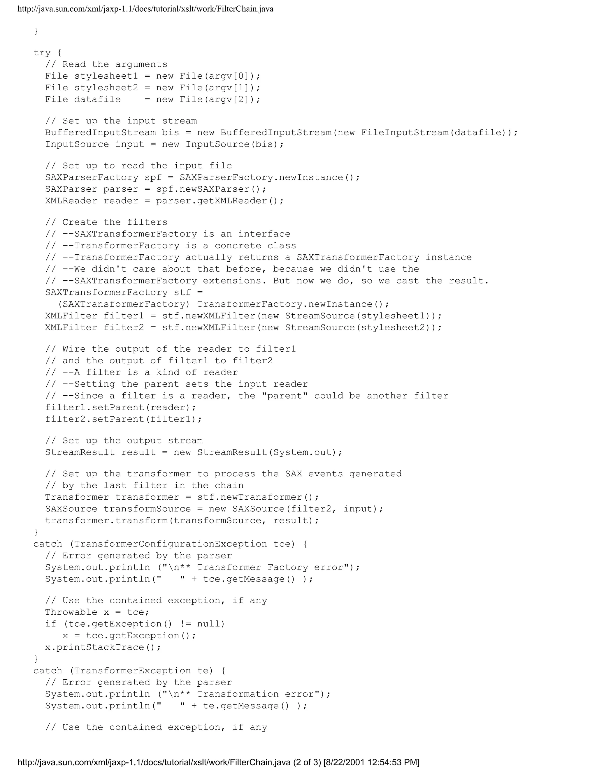 http://java.sun.com/xml/jaxp-1.1/docs/tutorial/xslt/work/FilterChain.java

    }

    try {
      // Read the arguments
      File stylesheet1 = new File(argv[0]);
      File stylesheet2 = new File(argv[1]);
      File datafile    = new File(argv[2]);

        // Set up the input stream
        BufferedInputStream bis = new BufferedInputStream(new FileInputStream(datafile));
        InputSource input = new InputSource(bis);

        // Set up to read the input file
        SAXParserFactory spf = SAXParserFactory.newInstance();
        SAXParser parser = spf.newSAXParser();
        XMLReader reader = parser.getXMLReader();

        // Create the filters
        // --SAXTransformerFactory is an interface
        // --TransformerFactory is a concrete class
        // --TransformerFactory actually returns a SAXTransformerFactory instance
        // --We didn't care about that before, because we didn't use the
        // --SAXTransformerFactory extensions. But now we do, so we cast the result.
        SAXTransformerFactory stf =
          (SAXTransformerFactory) TransformerFactory.newInstance();
        XMLFilter filter1 = stf.newXMLFilter(new StreamSource(stylesheet1));
        XMLFilter filter2 = stf.newXMLFilter(new StreamSource(stylesheet2));

        // Wire the output of the reader to filter1
        // and the output of filter1 to filter2
        // --A filter is a kind of reader
        // --Setting the parent sets the input reader
        // --Since a filter is a reader, the "parent" could be another filter
        filter1.setParent(reader);
        filter2.setParent(filter1);

        // Set up the output stream
        StreamResult result = new StreamResult(System.out);

        // Set up the transformer to process the SAX events generated
        // by the last filter in the chain
        Transformer transformer = stf.newTransformer();
        SAXSource transformSource = new SAXSource(filter2, input);
        transformer.transform(transformSource, result);
    }
    catch (TransformerConfigurationException tce) {
      // Error generated by the parser
      System.out.println ("n** Transformer Factory error");
      System.out.println("   " + tce.getMessage() );

        // Use the contained exception, if any
        Throwable x = tce;
        if (tce.getException() != null)
           x = tce.getException();
        x.printStackTrace();
    }
    catch (TransformerException te) {
      // Error generated by the parser
      System.out.println ("n** Transformation error");
      System.out.println("   " + te.getMessage() );

        // Use the contained exception, if any


http://java.sun.com/xml/jaxp-1.1/docs/tutorial/xslt/work/FilterChain.java (2 of 3) [8/22/2001 12:54:53 PM]
 
