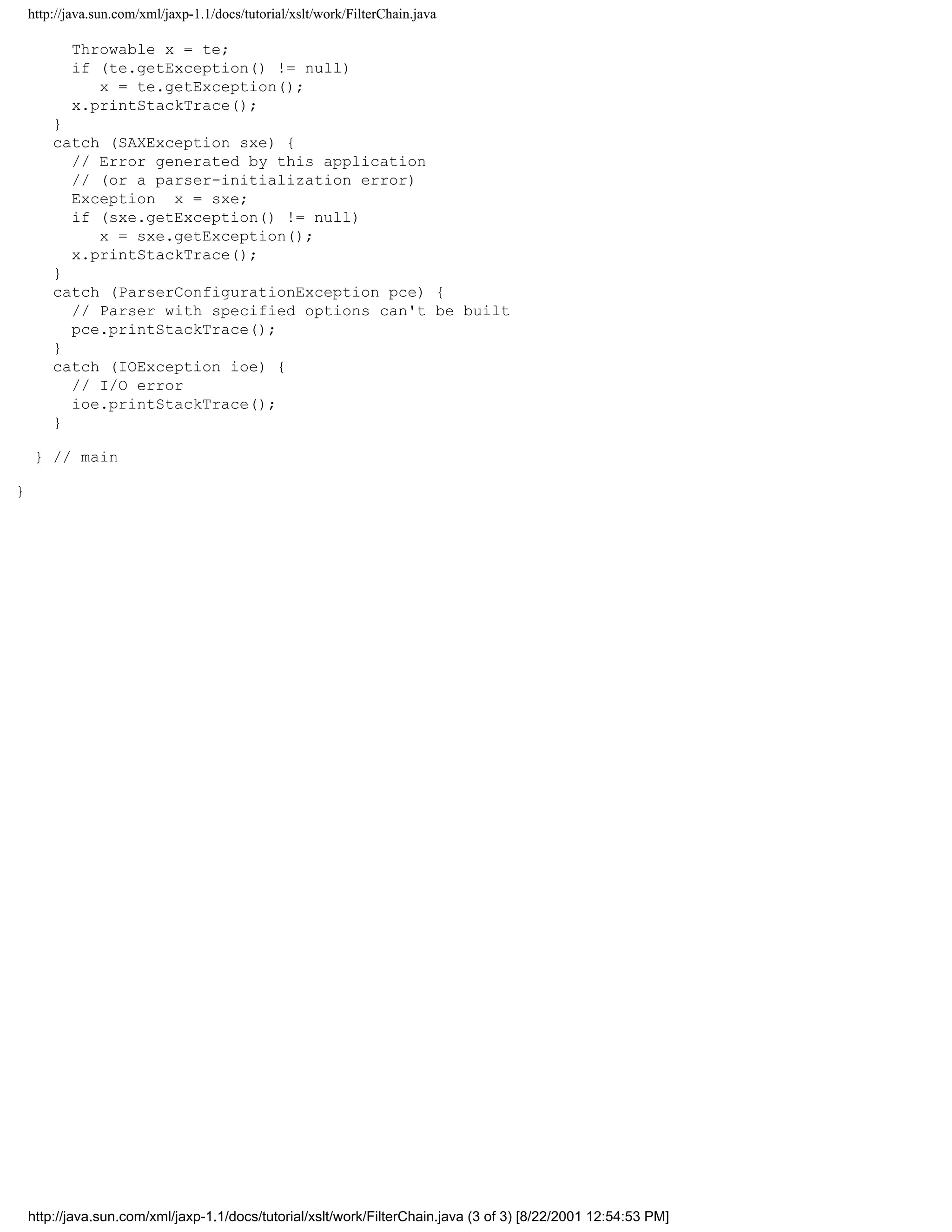 http://java.sun.com/xml/jaxp-1.1/docs/tutorial/xslt/work/FilterChain.java

           Throwable x = te;
           if (te.getException() != null)
              x = te.getException();
           x.printStackTrace();
        }
        catch (SAXException sxe) {
          // Error generated by this application
          // (or a parser-initialization error)
          Exception x = sxe;
          if (sxe.getException() != null)
             x = sxe.getException();
          x.printStackTrace();
        }
        catch (ParserConfigurationException pce) {
          // Parser with specified options can't be built
          pce.printStackTrace();
        }
        catch (IOException ioe) {
          // I/O error
          ioe.printStackTrace();
        }

     } // main

}




    http://java.sun.com/xml/jaxp-1.1/docs/tutorial/xslt/work/FilterChain.java (3 of 3) [8/22/2001 12:54:53 PM]
 