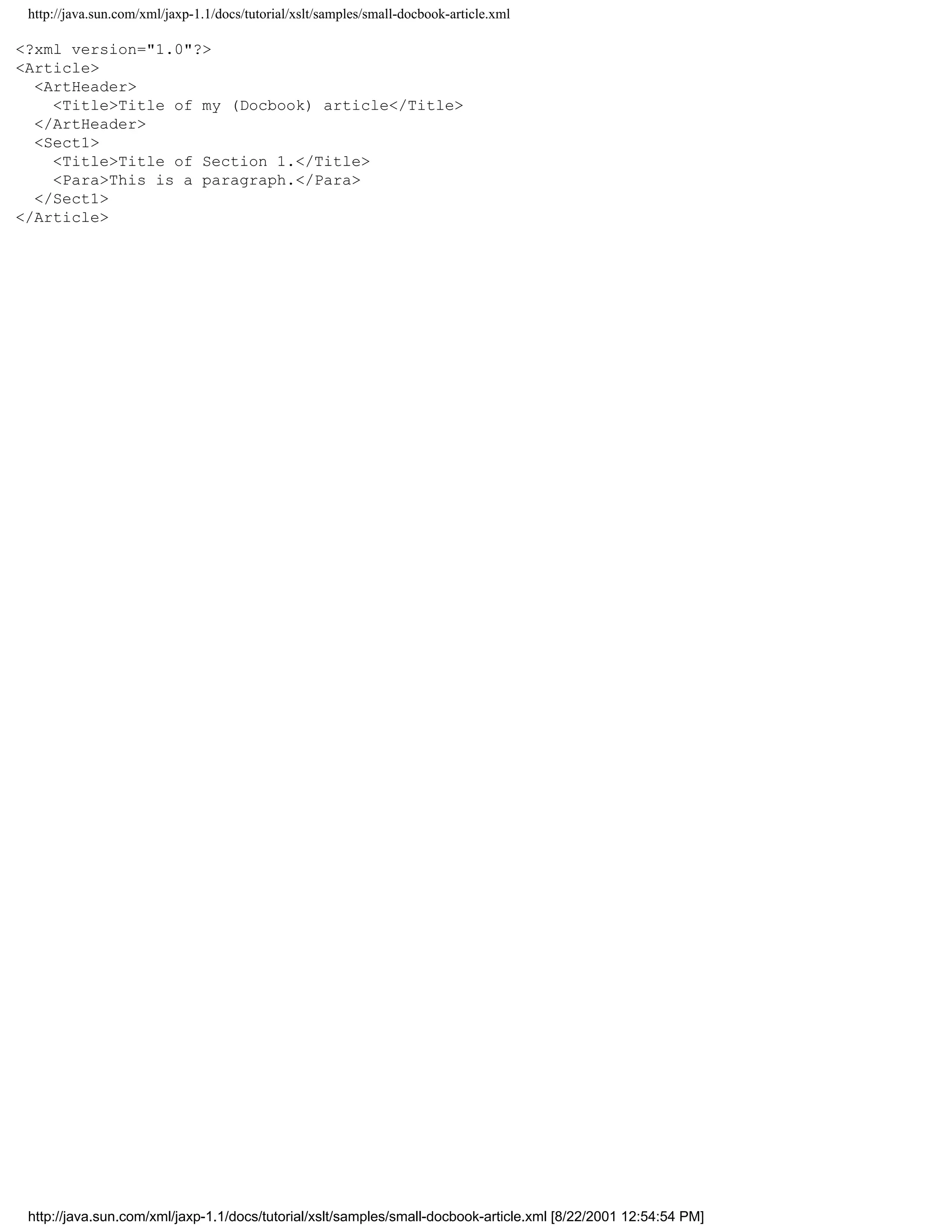 http://java.sun.com/xml/jaxp-1.1/docs/tutorial/xslt/samples/small-docbook-article.xml

<?xml version="1.0"?>
<Article>
  <ArtHeader>
    <Title>Title of my (Docbook) article</Title>
  </ArtHeader>
  <Sect1>
    <Title>Title of Section 1.</Title>
    <Para>This is a paragraph.</Para>
  </Sect1>
</Article>




 http://java.sun.com/xml/jaxp-1.1/docs/tutorial/xslt/samples/small-docbook-article.xml [8/22/2001 12:54:54 PM]
 