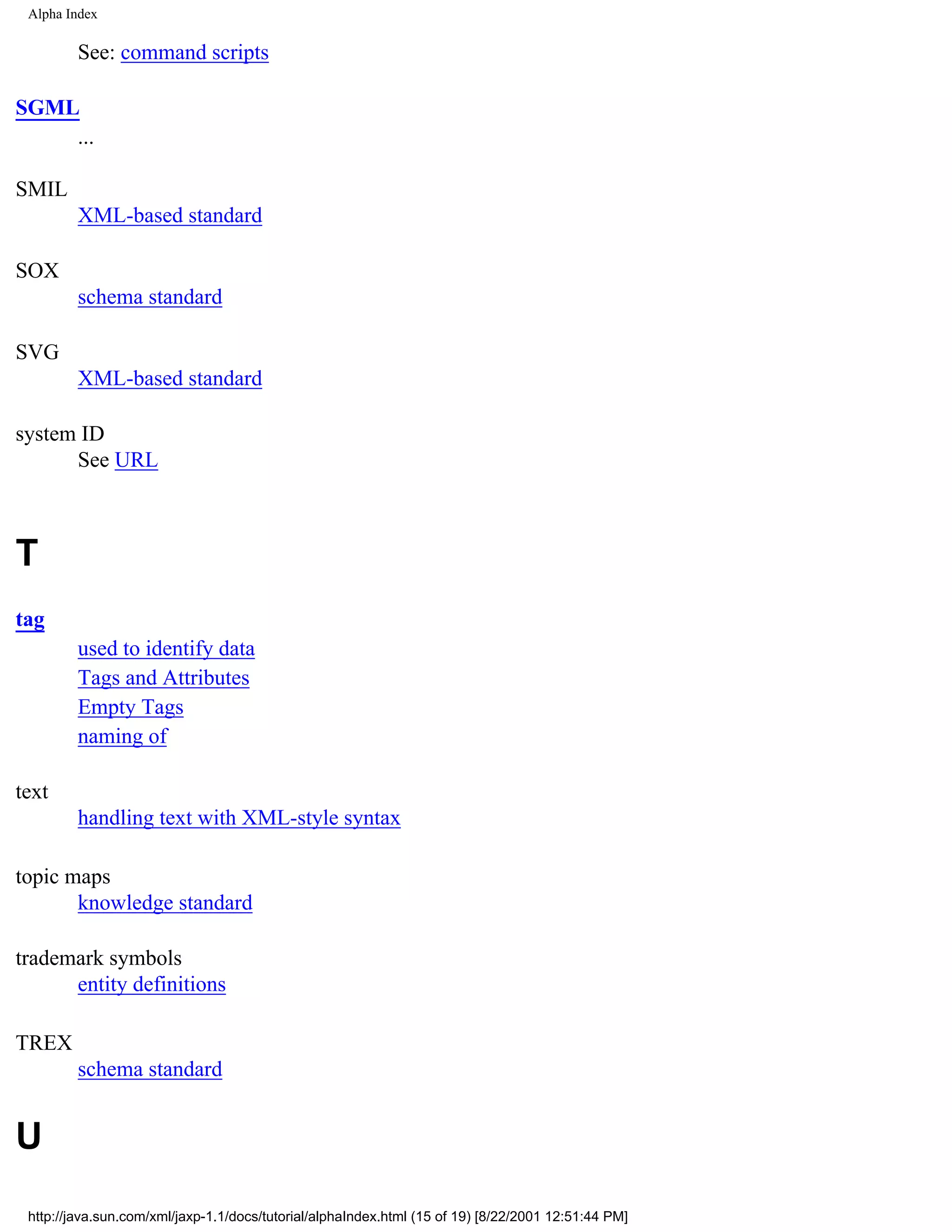 Alpha Index

         See: command scripts

SGML
    ...

SMIL
         XML-based standard

SOX
         schema standard

SVG
         XML-based standard

system ID
      See URL



T
tag
         used to identify data
         Tags and Attributes
         Empty Tags
         naming of

text
         handling text with XML-style syntax

topic maps
       knowledge standard

trademark symbols
      entity definitions

TREX
         schema standard


U
 http://java.sun.com/xml/jaxp-1.1/docs/tutorial/alphaIndex.html (15 of 19) [8/22/2001 12:51:44 PM]
 