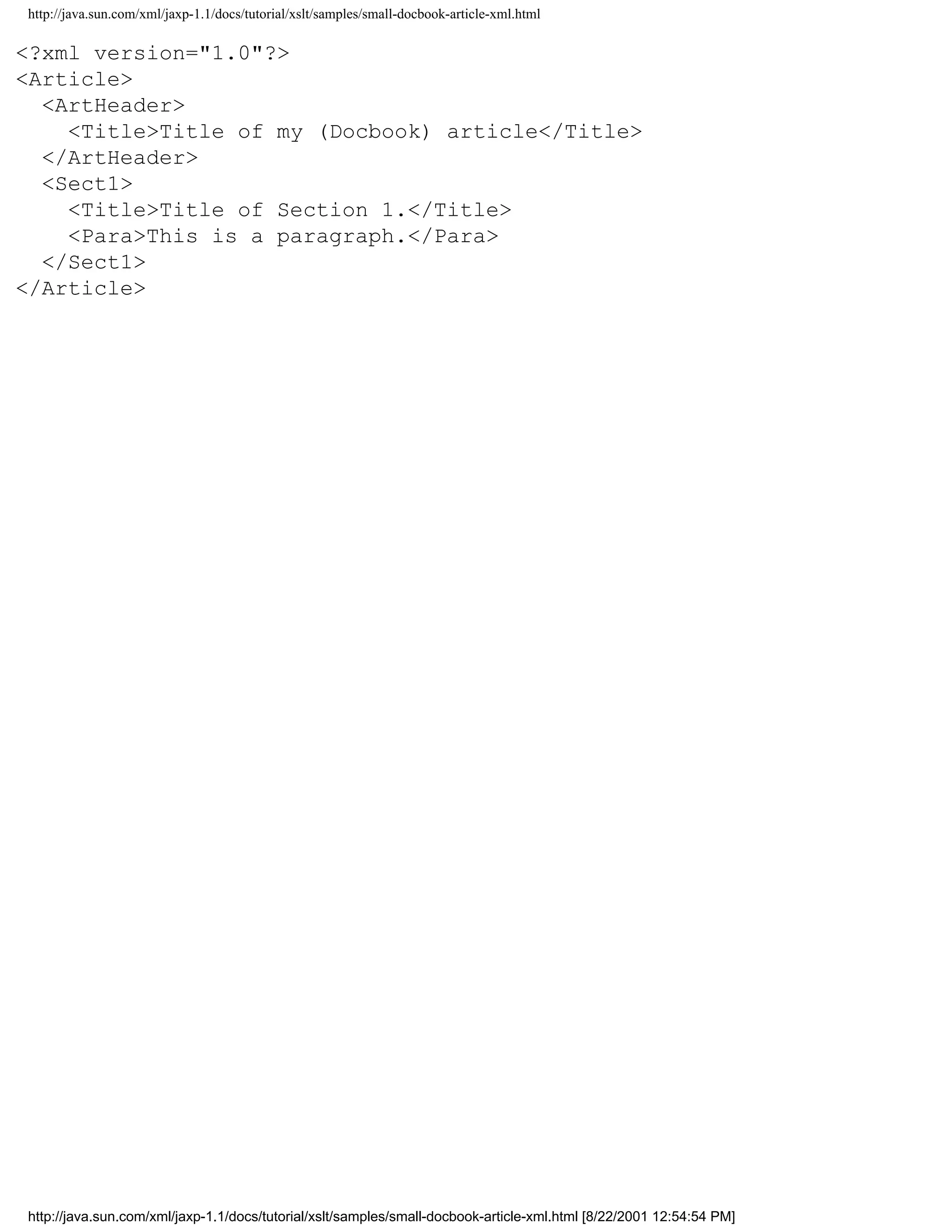 http://java.sun.com/xml/jaxp-1.1/docs/tutorial/xslt/samples/small-docbook-article-xml.html

<?xml version="1.0"?>
<Article>
  <ArtHeader>
    <Title>Title of my (Docbook) article</Title>
  </ArtHeader>
  <Sect1>
    <Title>Title of Section 1.</Title>
    <Para>This is a paragraph.</Para>
  </Sect1>
</Article>




http://java.sun.com/xml/jaxp-1.1/docs/tutorial/xslt/samples/small-docbook-article-xml.html [8/22/2001 12:54:54 PM]
 