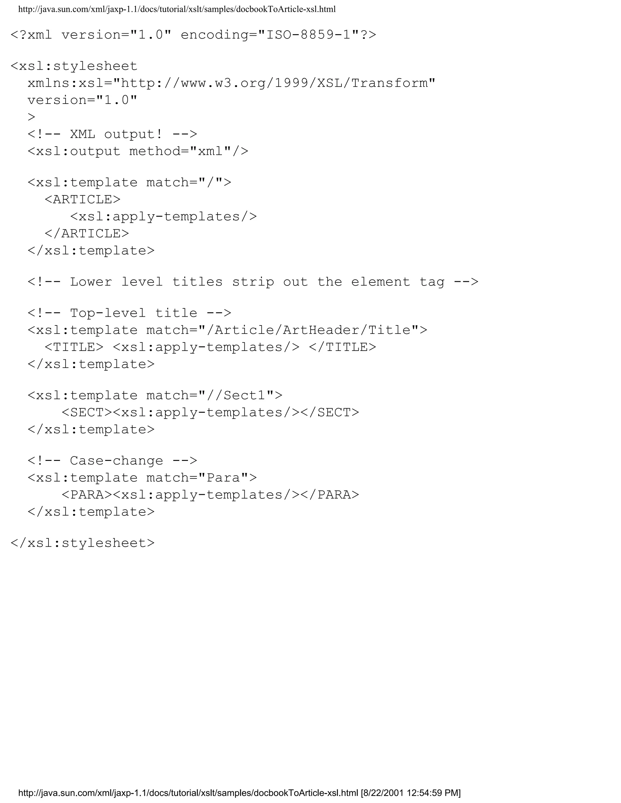 http://java.sun.com/xml/jaxp-1.1/docs/tutorial/xslt/samples/docbookToArticle-xsl.html

<?xml version="1.0" encoding="ISO-8859-1"?>

<xsl:stylesheet
  xmlns:xsl="http://www.w3.org/1999/XSL/Transform"
  version="1.0"
  >
  <!-- XML output! -->
  <xsl:output method="xml"/>

  <xsl:template match="/">
    <ARTICLE>
       <xsl:apply-templates/>
    </ARTICLE>
  </xsl:template>

  <!-- Lower level titles strip out the element tag -->

  <!-- Top-level title -->
  <xsl:template match="/Article/ArtHeader/Title">
    <TITLE> <xsl:apply-templates/> </TITLE>
  </xsl:template>

  <xsl:template match="//Sect1">
      <SECT><xsl:apply-templates/></SECT>
  </xsl:template>

  <!-- Case-change -->
  <xsl:template match="Para">
      <PARA><xsl:apply-templates/></PARA>
  </xsl:template>

</xsl:stylesheet>




http://java.sun.com/xml/jaxp-1.1/docs/tutorial/xslt/samples/docbookToArticle-xsl.html [8/22/2001 12:54:59 PM]
 