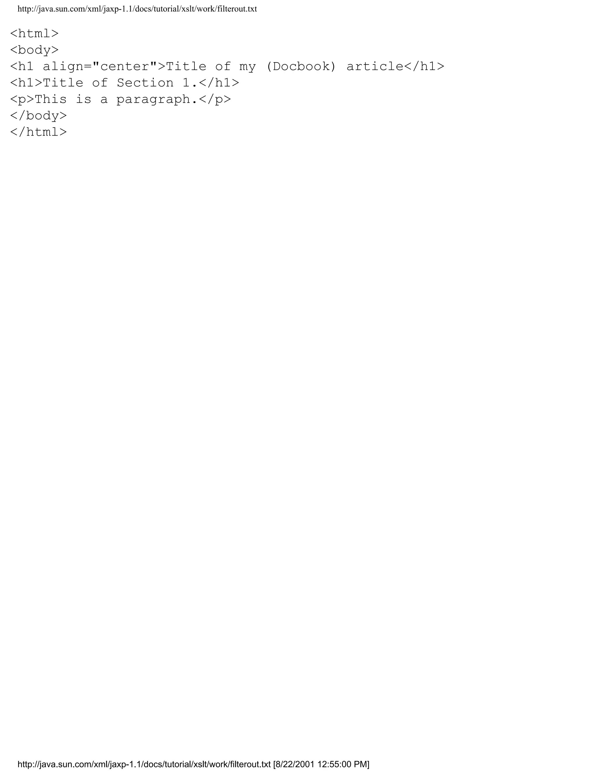 http://java.sun.com/xml/jaxp-1.1/docs/tutorial/xslt/work/filterout.txt

<html>
<body>
<h1 align="center">Title of my (Docbook) article</h1>
<h1>Title of Section 1.</h1>
<p>This is a paragraph.</p>
</body>
</html>




http://java.sun.com/xml/jaxp-1.1/docs/tutorial/xslt/work/filterout.txt [8/22/2001 12:55:00 PM]
 