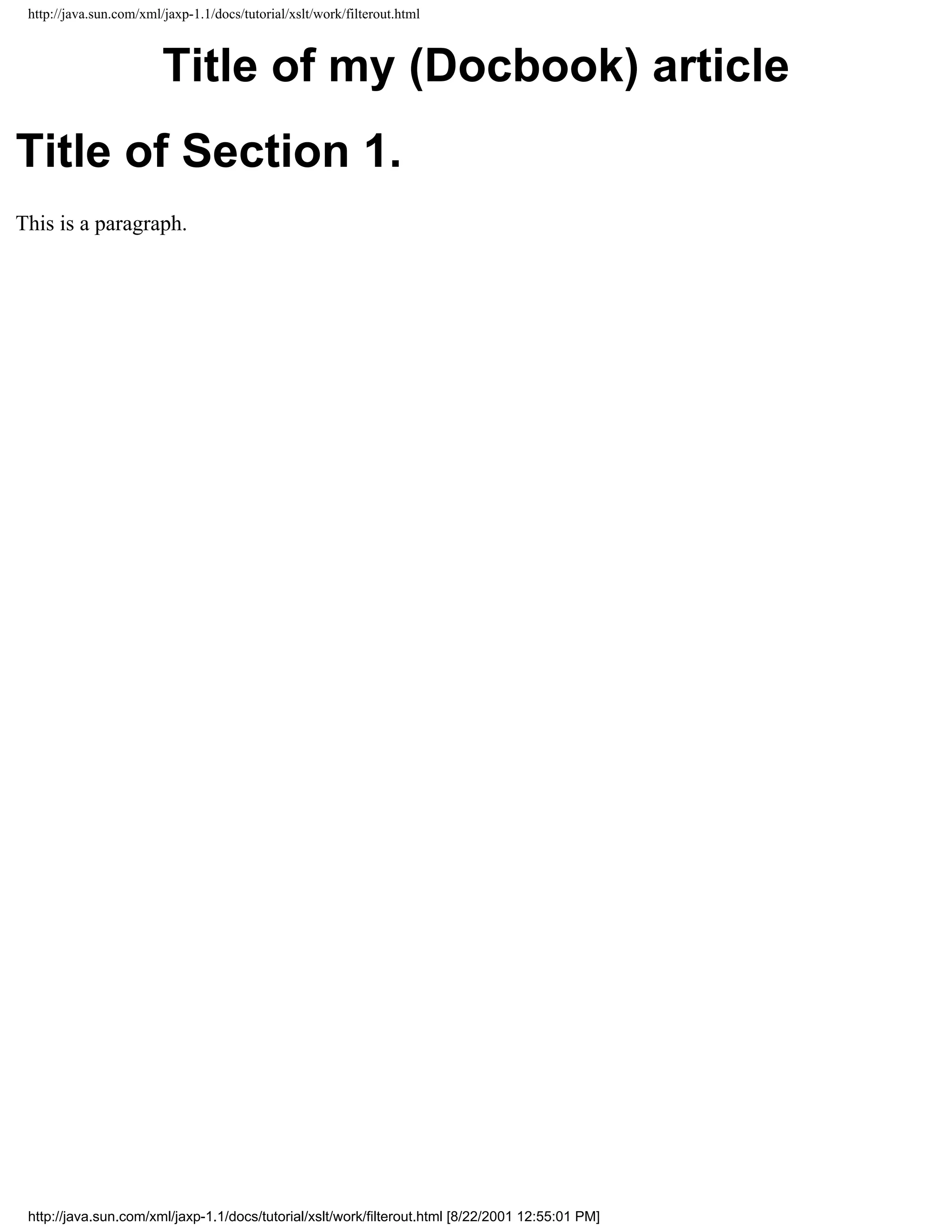 http://java.sun.com/xml/jaxp-1.1/docs/tutorial/xslt/work/filterout.html



                         Title of my (Docbook) article
Title of Section 1.
This is a paragraph.




 http://java.sun.com/xml/jaxp-1.1/docs/tutorial/xslt/work/filterout.html [8/22/2001 12:55:01 PM]
 