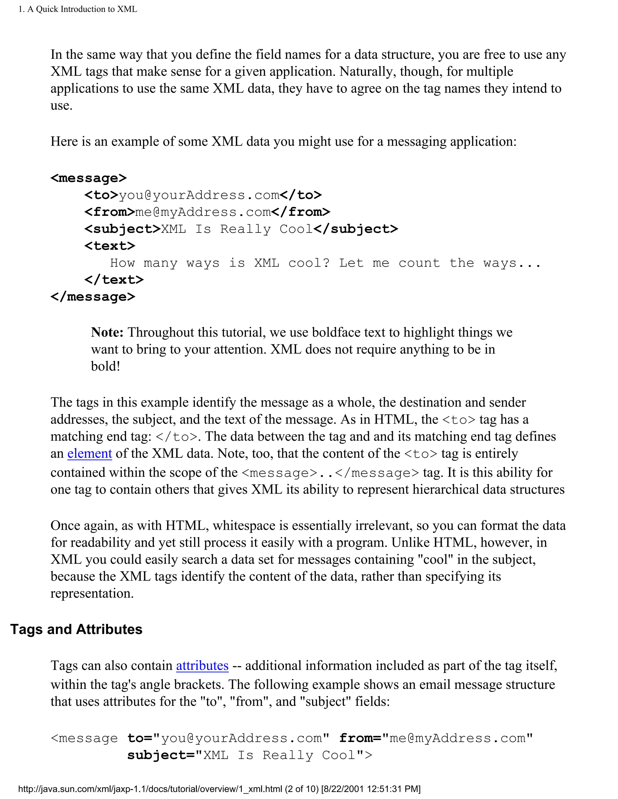 1. A Quick Introduction to XML




         In the same way that you define the field names for a data structure, you are free to use any
         XML tags that make sense for a given application. Naturally, though, for multiple
         applications to use the same XML data, they have to agree on the tag names they intend to
         use.

         Here is an example of some XML data you might use for a messaging application:

         <message>
             <to>you@yourAddress.com</to>
             <from>me@myAddress.com</from>
             <subject>XML Is Really Cool</subject>
             <text>
                How many ways is XML cool? Let me count the ways...
             </text>
         </message>

                   Note: Throughout this tutorial, we use boldface text to highlight things we
                   want to bring to your attention. XML does not require anything to be in
                   bold!

         The tags in this example identify the message as a whole, the destination and sender
         addresses, the subject, and the text of the message. As in HTML, the <to> tag has a
         matching end tag: </to>. The data between the tag and and its matching end tag defines
         an element of the XML data. Note, too, that the content of the <to> tag is entirely
         contained within the scope of the <message>..</message> tag. It is this ability for
         one tag to contain others that gives XML its ability to represent hierarchical data structures

         Once again, as with HTML, whitespace is essentially irrelevant, so you can format the data
         for readability and yet still process it easily with a program. Unlike HTML, however, in
         XML you could easily search a data set for messages containing "cool" in the subject,
         because the XML tags identify the content of the data, rather than specifying its
         representation.

Tags and Attributes

         Tags can also contain attributes -- additional information included as part of the tag itself,
         within the tag's angle brackets. The following example shows an email message structure
         that uses attributes for the "to", "from", and "subject" fields:

         <message to="you@yourAddress.com" from="me@myAddress.com"
                  subject="XML Is Really Cool">

 http://java.sun.com/xml/jaxp-1.1/docs/tutorial/overview/1_xml.html (2 of 10) [8/22/2001 12:51:31 PM]
 