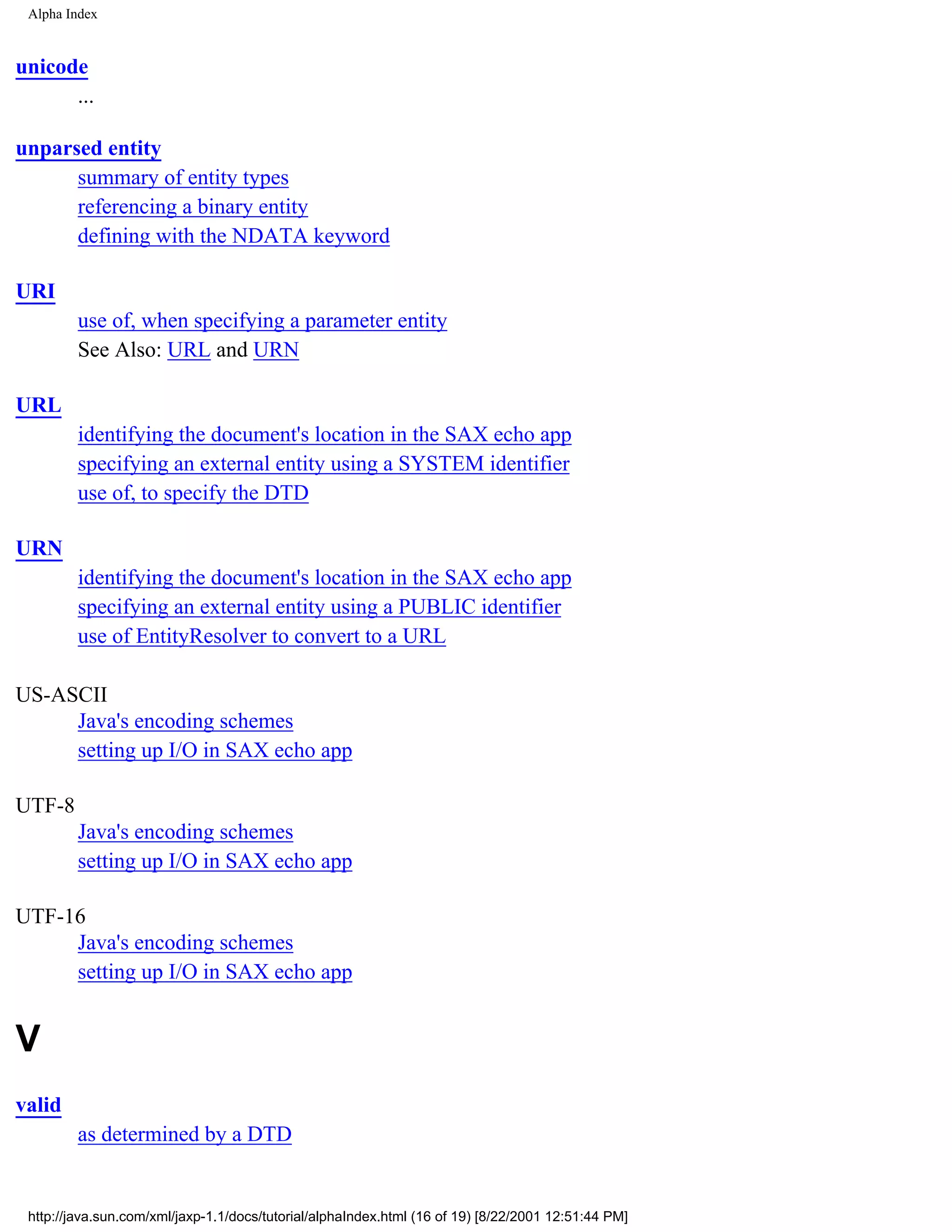 Alpha Index


unicode
      ...

unparsed entity
      summary of entity types
      referencing a binary entity
      defining with the NDATA keyword

URI
         use of, when specifying a parameter entity
         See Also: URL and URN

URL
         identifying the document's location in the SAX echo app
         specifying an external entity using a SYSTEM identifier
         use of, to specify the DTD

URN
         identifying the document's location in the SAX echo app
         specifying an external entity using a PUBLIC identifier
         use of EntityResolver to convert to a URL

US-ASCII
     Java's encoding schemes
     setting up I/O in SAX echo app

UTF-8
         Java's encoding schemes
         setting up I/O in SAX echo app

UTF-16
     Java's encoding schemes
     setting up I/O in SAX echo app


V
valid
         as determined by a DTD


 http://java.sun.com/xml/jaxp-1.1/docs/tutorial/alphaIndex.html (16 of 19) [8/22/2001 12:51:44 PM]
 