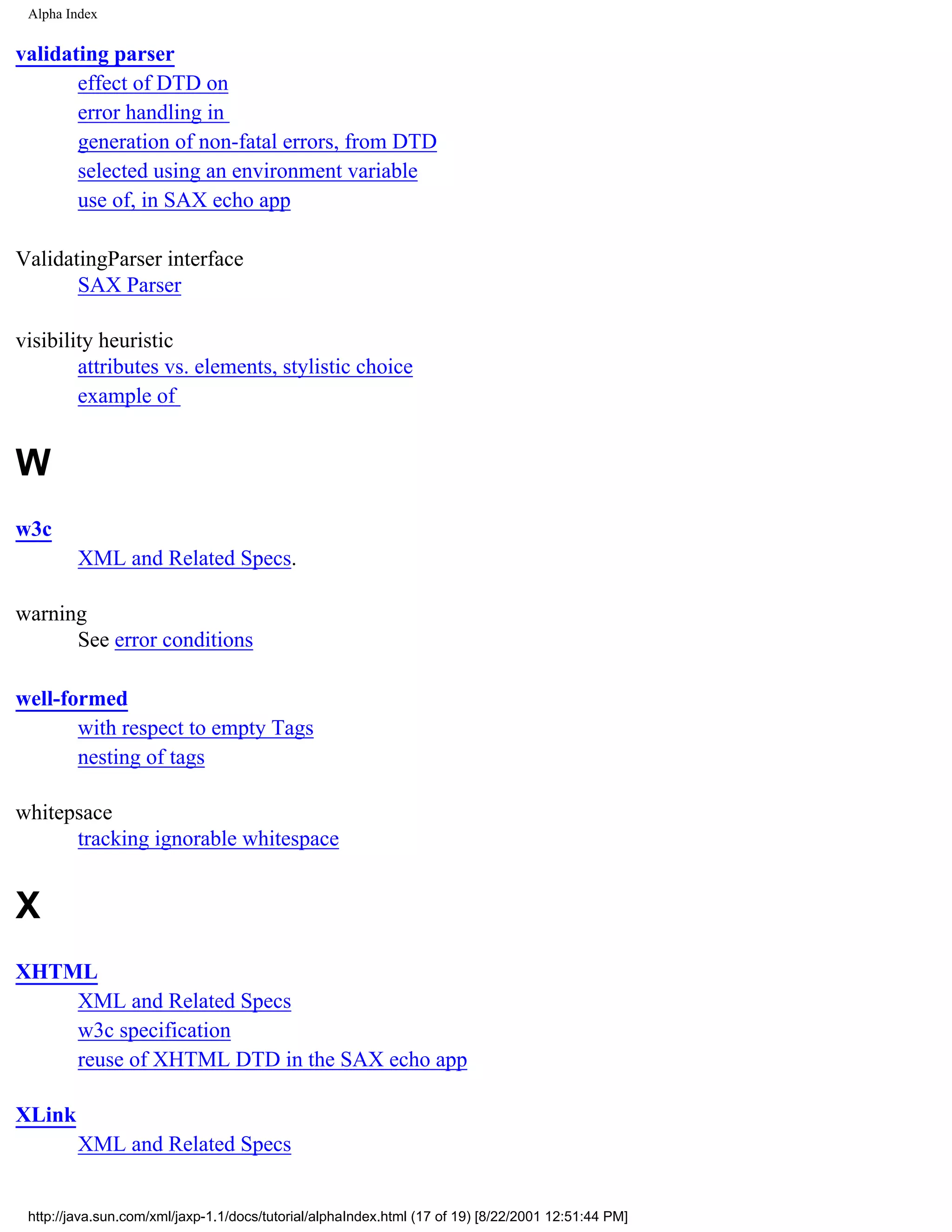 Alpha Index


validating parser
       effect of DTD on
       error handling in
       generation of non-fatal errors, from DTD
       selected using an environment variable
       use of, in SAX echo app

ValidatingParser interface
       SAX Parser

visibility heuristic
        attributes vs. elements, stylistic choice
        example of


W
w3c
         XML and Related Specs.

warning
      See error conditions

well-formed
       with respect to empty Tags
       nesting of tags

whitepsace
      tracking ignorable whitespace


X
XHTML
    XML and Related Specs
    w3c specification
    reuse of XHTML DTD in the SAX echo app

XLink
         XML and Related Specs


 http://java.sun.com/xml/jaxp-1.1/docs/tutorial/alphaIndex.html (17 of 19) [8/22/2001 12:51:44 PM]
 