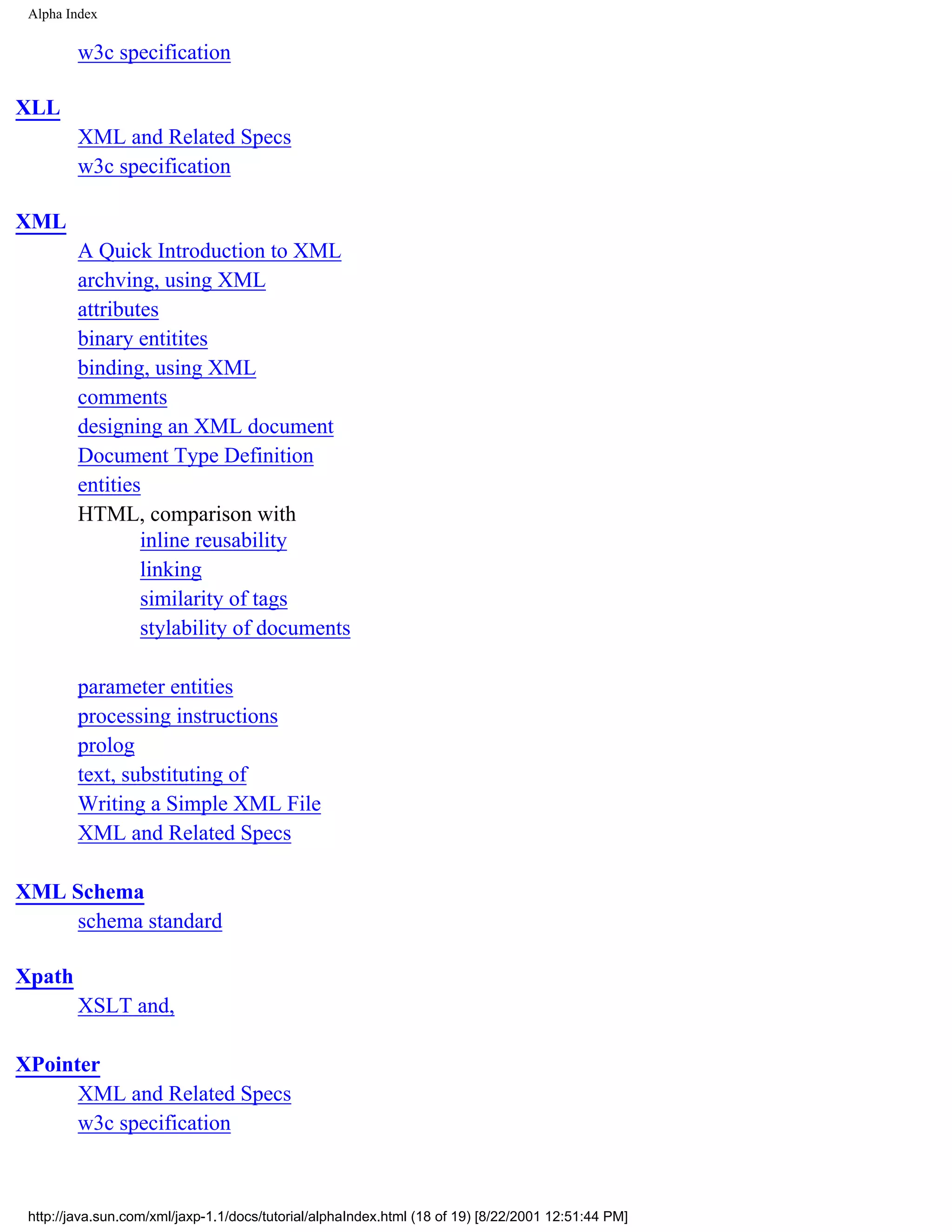 Alpha Index

         w3c specification

XLL
         XML and Related Specs
         w3c specification

XML
         A Quick Introduction to XML
         archving, using XML
         attributes
         binary entitites
         binding, using XML
         comments
         designing an XML document
         Document Type Definition
         entities
         HTML, comparison with
                 inline reusability
                 linking
                 similarity of tags
                 stylability of documents

         parameter entities
         processing instructions
         prolog
         text, substituting of
         Writing a Simple XML File
         XML and Related Specs

XML Schema
    schema standard

Xpath
         XSLT and,

XPointer
      XML and Related Specs
      w3c specification



 http://java.sun.com/xml/jaxp-1.1/docs/tutorial/alphaIndex.html (18 of 19) [8/22/2001 12:51:44 PM]
 