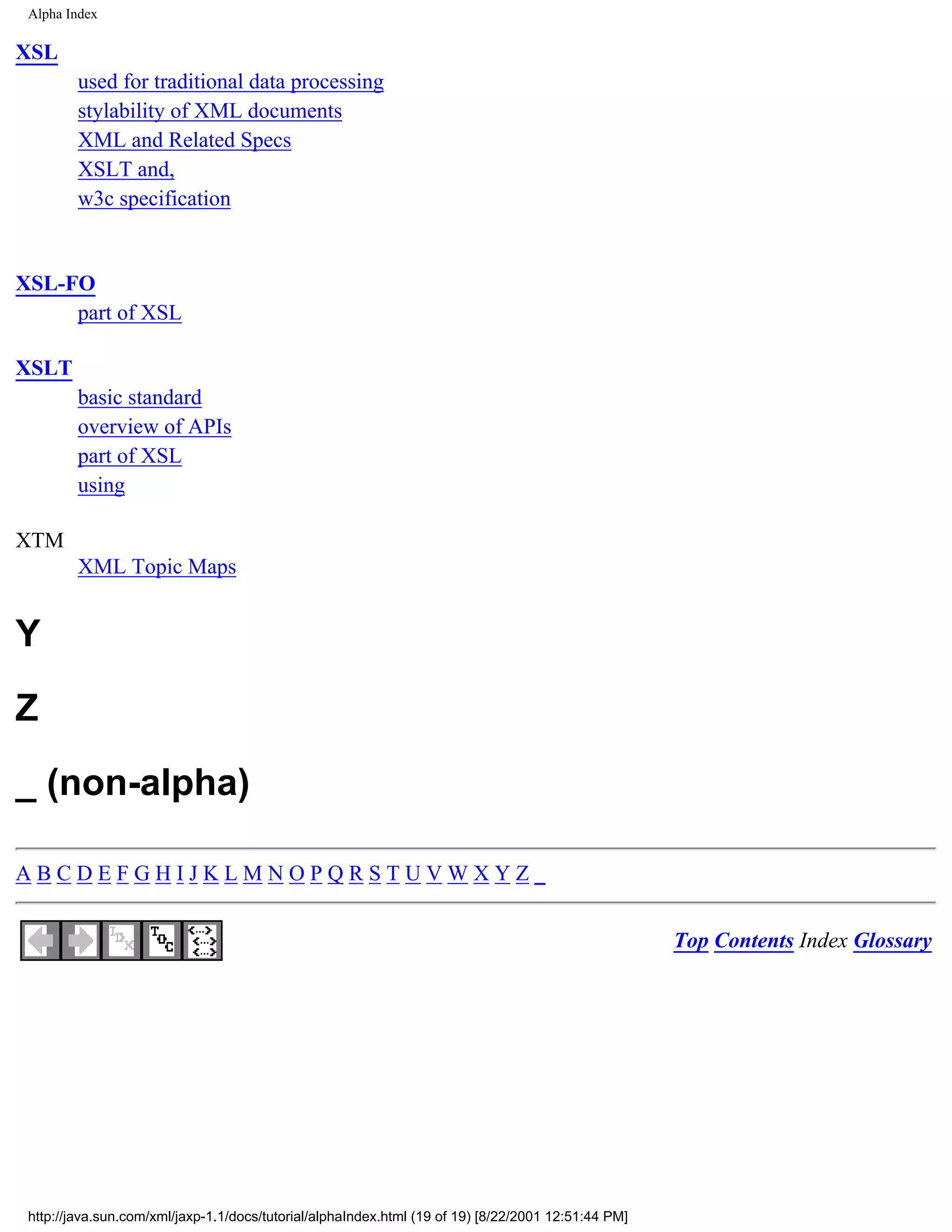 Alpha Index

XSL
         used for traditional data processing
         stylability of XML documents
         XML and Related Specs
         XSLT and,
         w3c specification


XSL-FO
     part of XSL

XSLT
         basic standard
         overview of APIs
         part of XSL
         using

XTM
         XML Topic Maps


Y
Z
_ (non-alpha)

ABCDEFGHIJKLMNOPQRSTUVWXYZ_


                                                                                                     Top Contents Index Glossary




 http://java.sun.com/xml/jaxp-1.1/docs/tutorial/alphaIndex.html (19 of 19) [8/22/2001 12:51:44 PM]
 