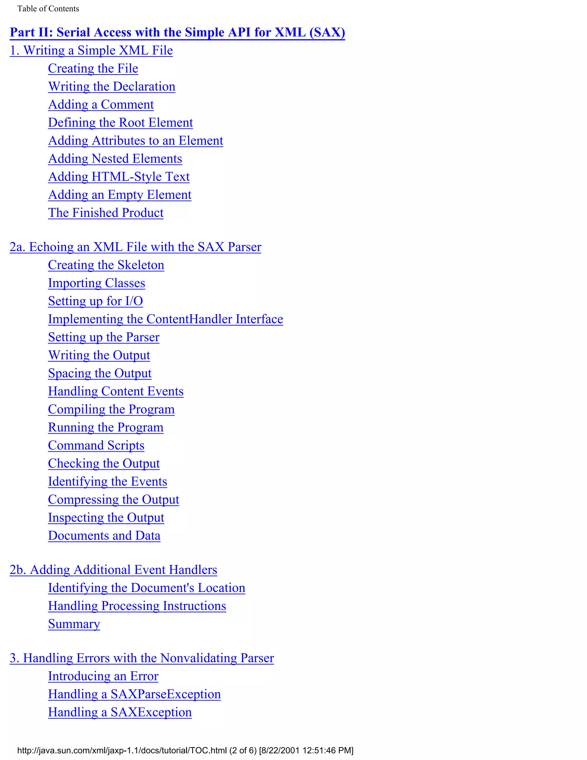 Table of Contents

Part II: Serial Access with the Simple API for XML (SAX)
1. Writing a Simple XML File
       Creating the File
       Writing the Declaration
       Adding a Comment
       Defining the Root Element
       Adding Attributes to an Element
       Adding Nested Elements
       Adding HTML-Style Text
       Adding an Empty Element
       The Finished Product

2a. Echoing an XML File with the SAX Parser
       Creating the Skeleton
       Importing Classes
       Setting up for I/O
       Implementing the ContentHandler Interface
       Setting up the Parser
       Writing the Output
       Spacing the Output
       Handling Content Events
       Compiling the Program
       Running the Program
       Command Scripts
       Checking the Output
       Identifying the Events
       Compressing the Output
       Inspecting the Output
       Documents and Data

2b. Adding Additional Event Handlers
      Identifying the Document's Location
      Handling Processing Instructions
      Summary

3. Handling Errors with the Nonvalidating Parser
      Introducing an Error
      Handling a SAXParseException
      Handling a SAXException

 http://java.sun.com/xml/jaxp-1.1/docs/tutorial/TOC.html (2 of 6) [8/22/2001 12:51:46 PM]
 