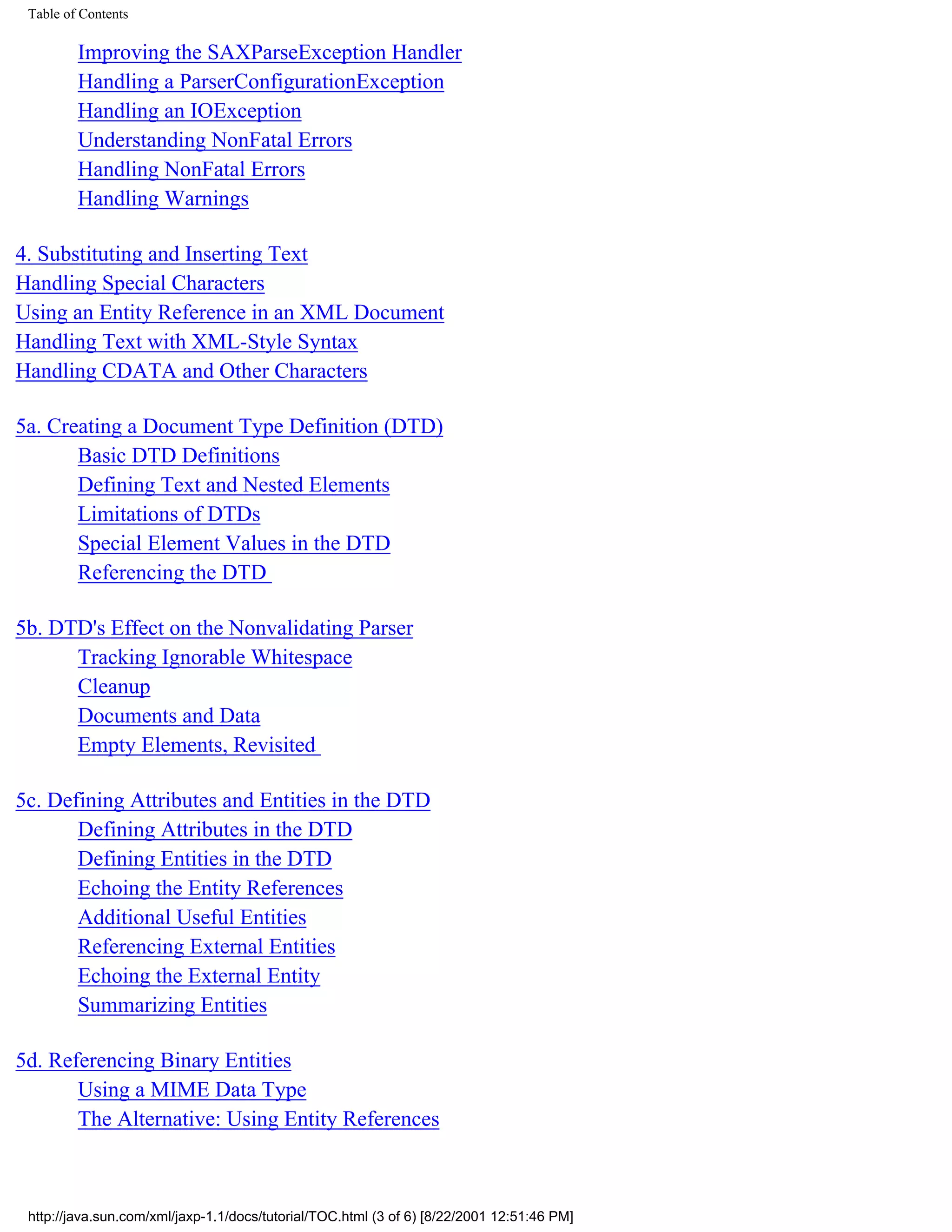 Table of Contents

         Improving the SAXParseException Handler
         Handling a ParserConfigurationException
         Handling an IOException
         Understanding NonFatal Errors
         Handling NonFatal Errors
         Handling Warnings

4. Substituting and Inserting Text
Handling Special Characters
Using an Entity Reference in an XML Document
Handling Text with XML-Style Syntax
Handling CDATA and Other Characters

5a. Creating a Document Type Definition (DTD)
       Basic DTD Definitions
       Defining Text and Nested Elements
       Limitations of DTDs
       Special Element Values in the DTD
       Referencing the DTD

5b. DTD's Effect on the Nonvalidating Parser
      Tracking Ignorable Whitespace
      Cleanup
      Documents and Data
      Empty Elements, Revisited

5c. Defining Attributes and Entities in the DTD
       Defining Attributes in the DTD
       Defining Entities in the DTD
       Echoing the Entity References
       Additional Useful Entities
       Referencing External Entities
       Echoing the External Entity
       Summarizing Entities

5d. Referencing Binary Entities
       Using a MIME Data Type
       The Alternative: Using Entity References



 http://java.sun.com/xml/jaxp-1.1/docs/tutorial/TOC.html (3 of 6) [8/22/2001 12:51:46 PM]
 