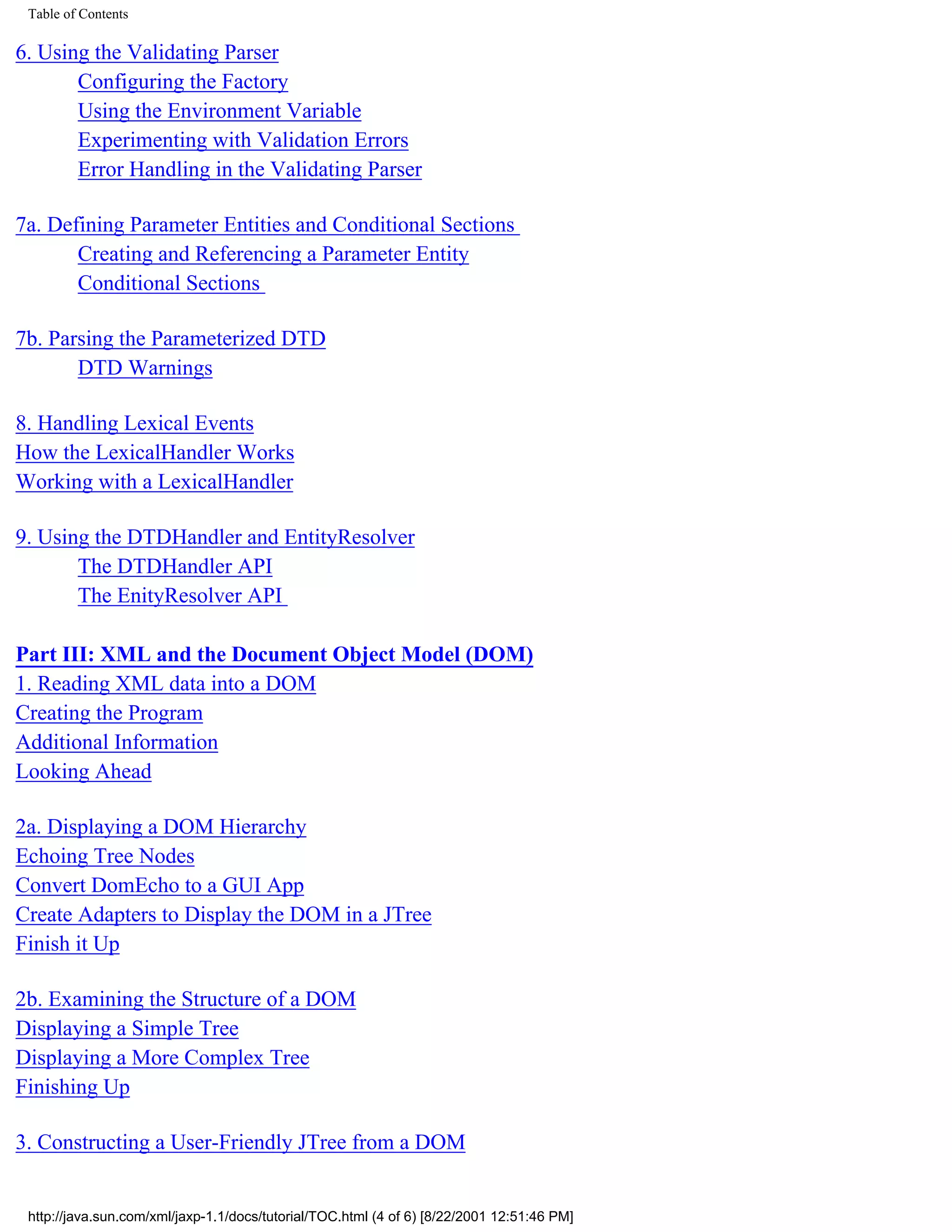 Table of Contents

6. Using the Validating Parser
       Configuring the Factory
       Using the Environment Variable
       Experimenting with Validation Errors
       Error Handling in the Validating Parser

7a. Defining Parameter Entities and Conditional Sections
       Creating and Referencing a Parameter Entity
       Conditional Sections

7b. Parsing the Parameterized DTD
       DTD Warnings

8. Handling Lexical Events
How the LexicalHandler Works
Working with a LexicalHandler

9. Using the DTDHandler and EntityResolver
       The DTDHandler API
       The EnityResolver API

Part III: XML and the Document Object Model (DOM)
1. Reading XML data into a DOM
Creating the Program
Additional Information
Looking Ahead

2a. Displaying a DOM Hierarchy
Echoing Tree Nodes
Convert DomEcho to a GUI App
Create Adapters to Display the DOM in a JTree
Finish it Up

2b. Examining the Structure of a DOM
Displaying a Simple Tree
Displaying a More Complex Tree
Finishing Up

3. Constructing a User-Friendly JTree from a DOM


 http://java.sun.com/xml/jaxp-1.1/docs/tutorial/TOC.html (4 of 6) [8/22/2001 12:51:46 PM]
 