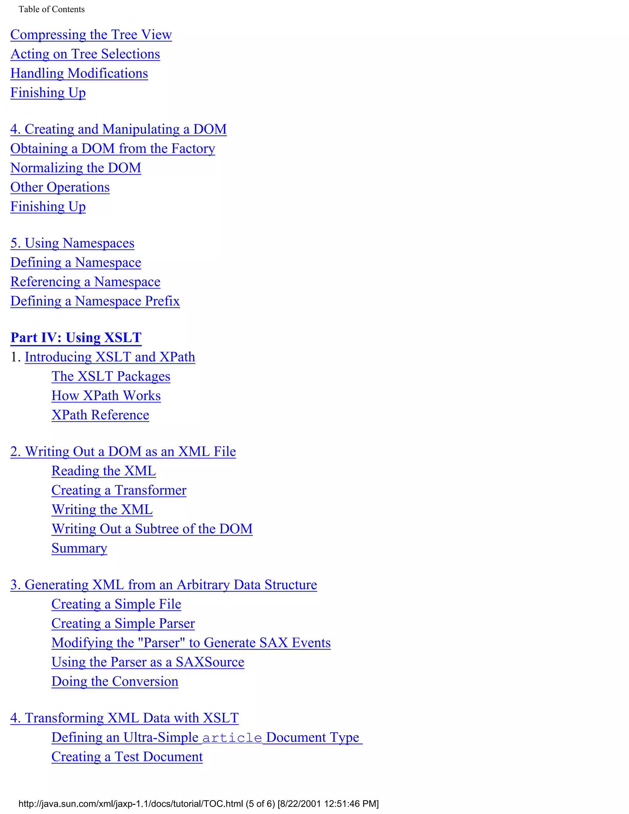 Table of Contents

Compressing the Tree View
Acting on Tree Selections
Handling Modifications
Finishing Up

4. Creating and Manipulating a DOM
Obtaining a DOM from the Factory
Normalizing the DOM
Other Operations
Finishing Up

5. Using Namespaces
Defining a Namespace
Referencing a Namespace
Defining a Namespace Prefix

Part IV: Using XSLT
1. Introducing XSLT and XPath
        The XSLT Packages
        How XPath Works
        XPath Reference

2. Writing Out a DOM as an XML File
       Reading the XML
       Creating a Transformer
       Writing the XML
       Writing Out a Subtree of the DOM
       Summary

3. Generating XML from an Arbitrary Data Structure
      Creating a Simple File
      Creating a Simple Parser
      Modifying the "Parser" to Generate SAX Events
      Using the Parser as a SAXSource
      Doing the Conversion

4. Transforming XML Data with XSLT
       Defining an Ultra-Simple article Document Type
       Creating a Test Document


 http://java.sun.com/xml/jaxp-1.1/docs/tutorial/TOC.html (5 of 6) [8/22/2001 12:51:46 PM]
 