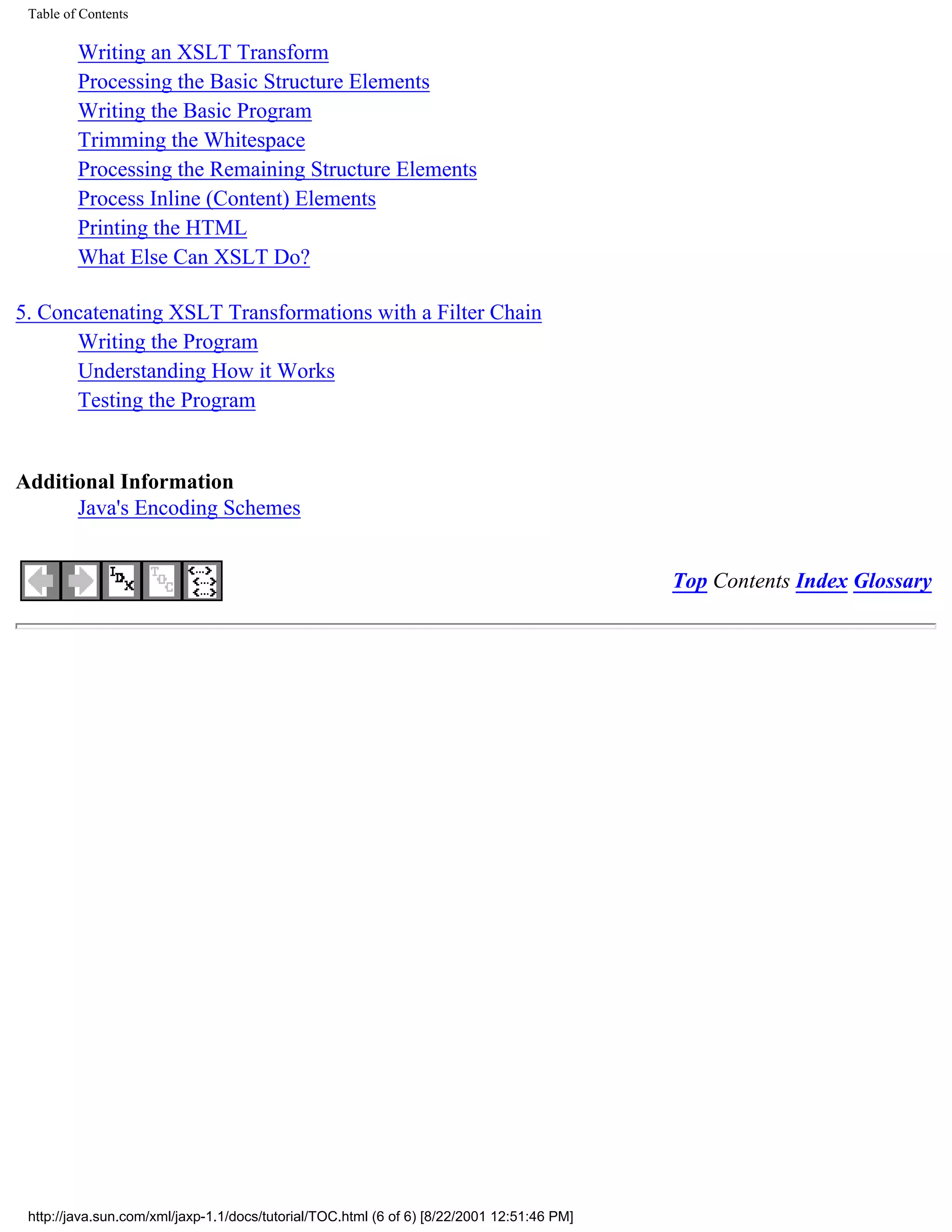 Table of Contents

         Writing an XSLT Transform
         Processing the Basic Structure Elements
         Writing the Basic Program
         Trimming the Whitespace
         Processing the Remaining Structure Elements
         Process Inline (Content) Elements
         Printing the HTML
         What Else Can XSLT Do?

5. Concatenating XSLT Transformations with a Filter Chain
      Writing the Program
      Understanding How it Works
      Testing the Program


Additional Information
      Java's Encoding Schemes


                                                                                            Top Contents Index Glossary




 http://java.sun.com/xml/jaxp-1.1/docs/tutorial/TOC.html (6 of 6) [8/22/2001 12:51:46 PM]
 