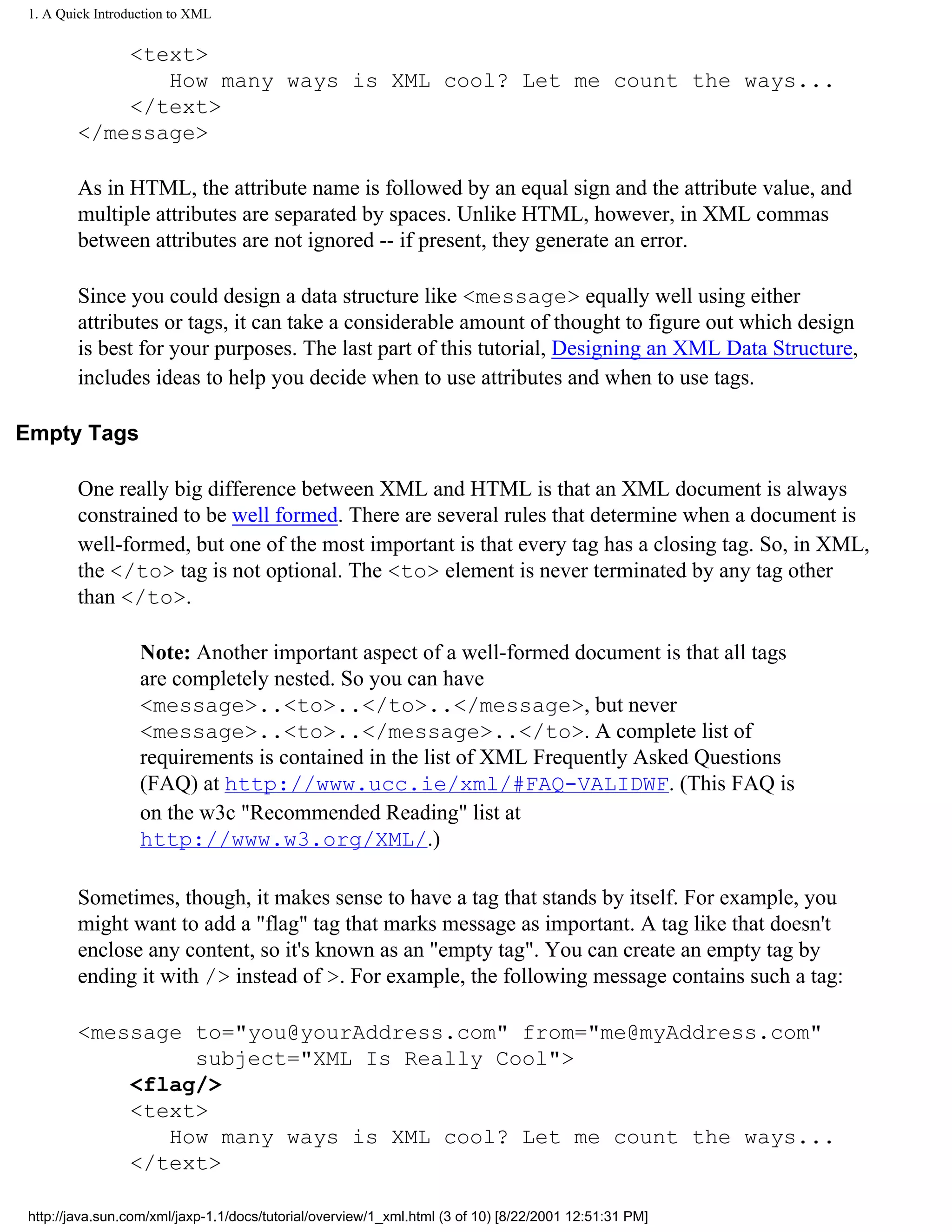 1. A Quick Introduction to XML


             <text>
                How many ways is XML cool? Let me count the ways...
             </text>
         </message>

         As in HTML, the attribute name is followed by an equal sign and the attribute value, and
         multiple attributes are separated by spaces. Unlike HTML, however, in XML commas
         between attributes are not ignored -- if present, they generate an error.

         Since you could design a data structure like <message> equally well using either
         attributes or tags, it can take a considerable amount of thought to figure out which design
         is best for your purposes. The last part of this tutorial, Designing an XML Data Structure,
         includes ideas to help you decide when to use attributes and when to use tags.

Empty Tags

         One really big difference between XML and HTML is that an XML document is always
         constrained to be well formed. There are several rules that determine when a document is
         well-formed, but one of the most important is that every tag has a closing tag. So, in XML,
         the </to> tag is not optional. The <to> element is never terminated by any tag other
         than </to>.

                   Note: Another important aspect of a well-formed document is that all tags
                   are completely nested. So you can have
                   <message>..<to>..</to>..</message>, but never
                   <message>..<to>..</message>..</to>. A complete list of
                   requirements is contained in the list of XML Frequently Asked Questions
                   (FAQ) at http://www.ucc.ie/xml/#FAQ-VALIDWF. (This FAQ is
                   on the w3c "Recommended Reading" list at
                   http://www.w3.org/XML/.)

         Sometimes, though, it makes sense to have a tag that stands by itself. For example, you
         might want to add a "flag" tag that marks message as important. A tag like that doesn't
         enclose any content, so it's known as an "empty tag". You can create an empty tag by
         ending it with /> instead of >. For example, the following message contains such a tag:

         <message to="you@yourAddress.com" from="me@myAddress.com"
                  subject="XML Is Really Cool">
             <flag/>
             <text>
                How many ways is XML cool? Let me count the ways...
             </text>

 http://java.sun.com/xml/jaxp-1.1/docs/tutorial/overview/1_xml.html (3 of 10) [8/22/2001 12:51:31 PM]
 