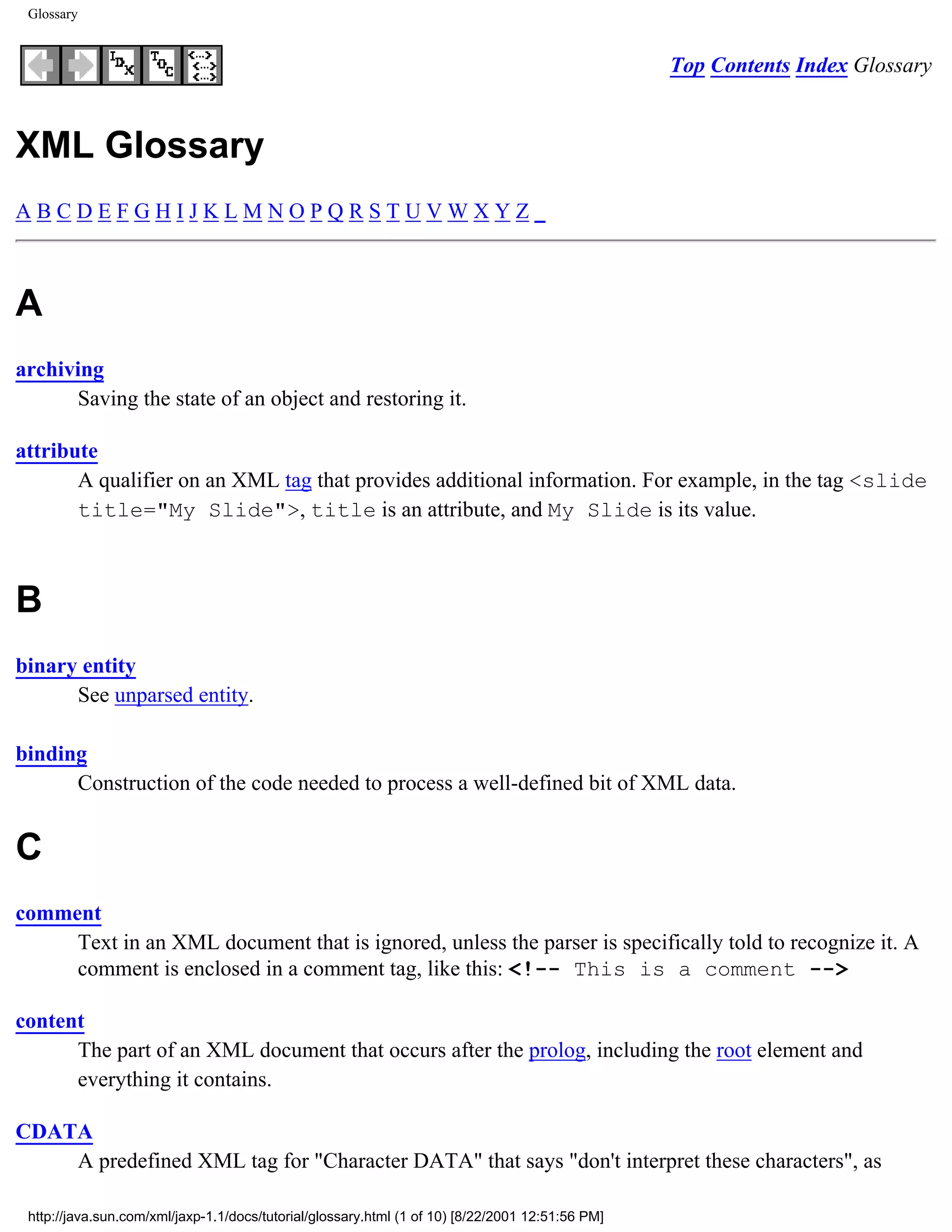 Glossary


                                                                                                  Top Contents Index Glossary


XML Glossary
ABCDEFGHIJKLMNOPQRSTUVWXYZ_



A
archiving
      Saving the state of an object and restoring it.

attribute
       A qualifier on an XML tag that provides additional information. For example, in the tag <slide
       title="My Slide">, title is an attribute, and My Slide is its value.



B
binary entity
      See unparsed entity.

binding
      Construction of the code needed to process a well-defined bit of XML data.


C
comment
     Text in an XML document that is ignored, unless the parser is specifically told to recognize it. A
     comment is enclosed in a comment tag, like this: <!-- This is a comment -->

content
      The part of an XML document that occurs after the prolog, including the root element and
      everything it contains.

CDATA
    A predefined XML tag for "Character DATA" that says "don't interpret these characters", as

 http://java.sun.com/xml/jaxp-1.1/docs/tutorial/glossary.html (1 of 10) [8/22/2001 12:51:56 PM]
 