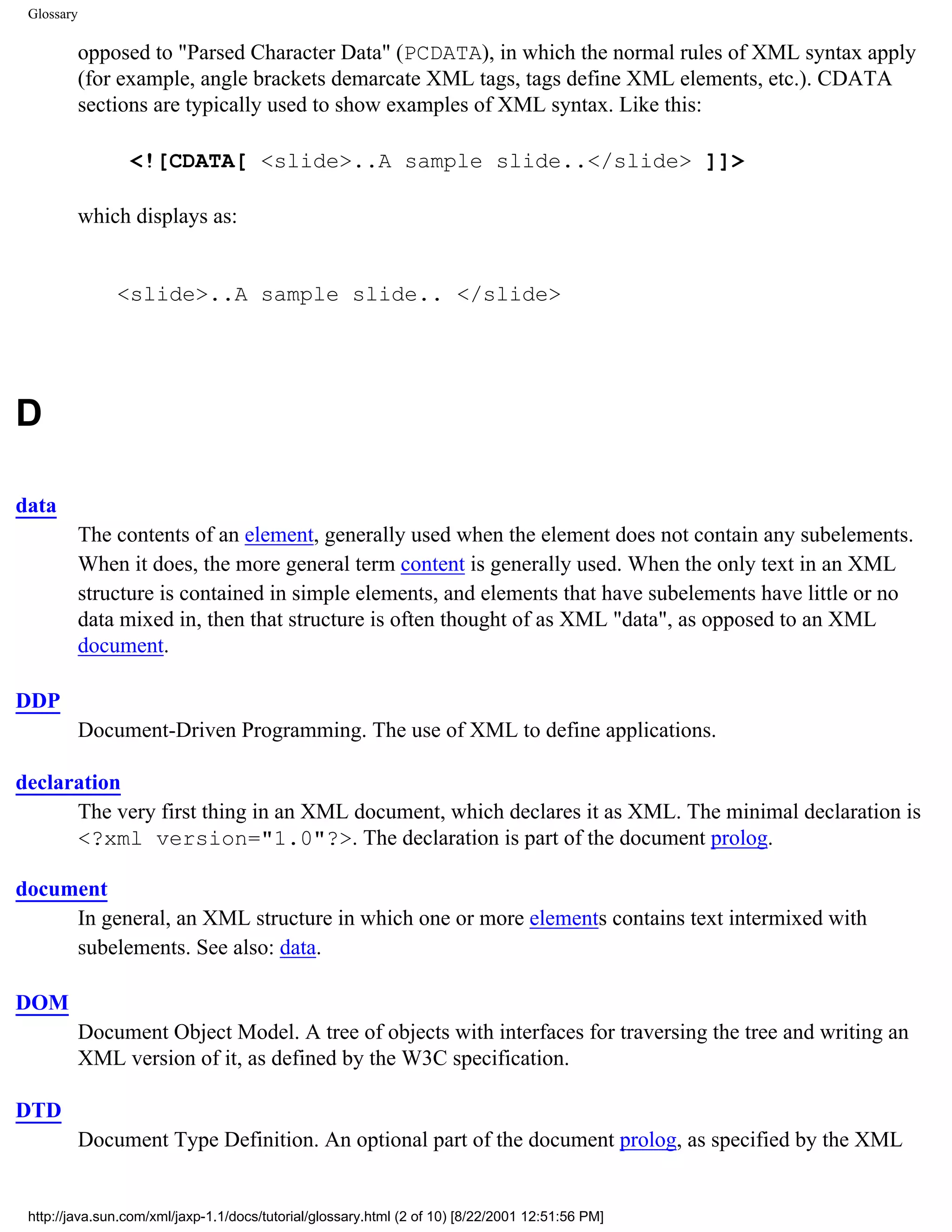 Glossary

            opposed to "Parsed Character Data" (PCDATA), in which the normal rules of XML syntax apply
            (for example, angle brackets demarcate XML tags, tags define XML elements, etc.). CDATA
            sections are typically used to show examples of XML syntax. Like this:

                 <![CDATA[ <slide>..A sample slide..</slide> ]]>

            which displays as:


                <slide>..A sample slide.. </slide>




D

data
            The contents of an element, generally used when the element does not contain any subelements.
            When it does, the more general term content is generally used. When the only text in an XML
            structure is contained in simple elements, and elements that have subelements have little or no
            data mixed in, then that structure is often thought of as XML "data", as opposed to an XML
            document.

DDP
            Document-Driven Programming. The use of XML to define applications.

declaration
      The very first thing in an XML document, which declares it as XML. The minimal declaration is
      <?xml version="1.0"?>. The declaration is part of the document prolog.

document
     In general, an XML structure in which one or more elements contains text intermixed with
     subelements. See also: data.

DOM
            Document Object Model. A tree of objects with interfaces for traversing the tree and writing an
            XML version of it, as defined by the W3C specification.

DTD
            Document Type Definition. An optional part of the document prolog, as specified by the XML


 http://java.sun.com/xml/jaxp-1.1/docs/tutorial/glossary.html (2 of 10) [8/22/2001 12:51:56 PM]
 