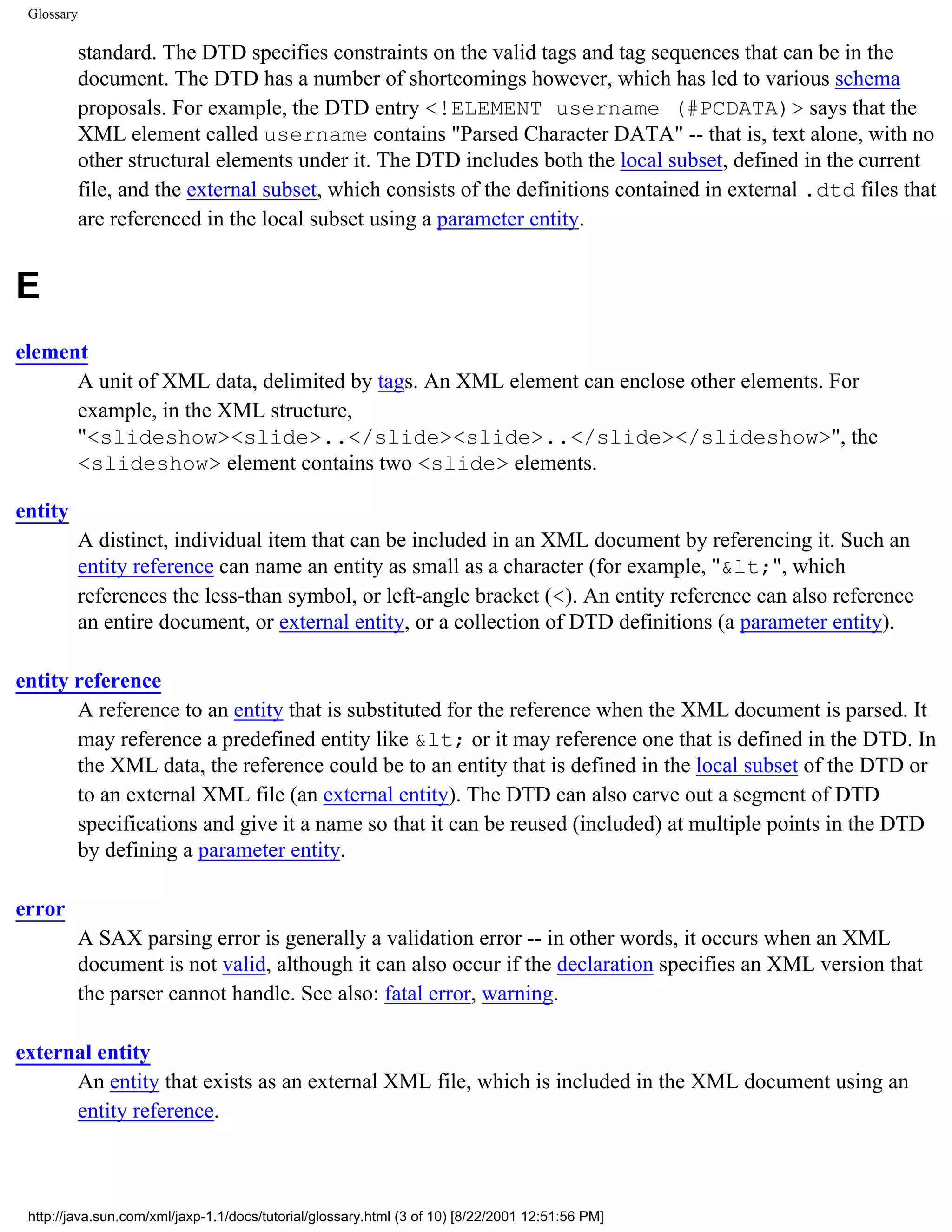 Glossary

            standard. The DTD specifies constraints on the valid tags and tag sequences that can be in the
            document. The DTD has a number of shortcomings however, which has led to various schema
            proposals. For example, the DTD entry <!ELEMENT username (#PCDATA)> says that the
            XML element called username contains "Parsed Character DATA" -- that is, text alone, with no
            other structural elements under it. The DTD includes both the local subset, defined in the current
            file, and the external subset, which consists of the definitions contained in external .dtd files that
            are referenced in the local subset using a parameter entity.


E
element
      A unit of XML data, delimited by tags. An XML element can enclose other elements. For
      example, in the XML structure,
      "<slideshow><slide>..</slide><slide>..</slide></slideshow>", the
      <slideshow> element contains two <slide> elements.

entity
            A distinct, individual item that can be included in an XML document by referencing it. Such an
            entity reference can name an entity as small as a character (for example, "&lt;", which
            references the less-than symbol, or left-angle bracket (<). An entity reference can also reference
            an entire document, or external entity, or a collection of DTD definitions (a parameter entity).

entity reference
       A reference to an entity that is substituted for the reference when the XML document is parsed. It
       may reference a predefined entity like &lt; or it may reference one that is defined in the DTD. In
       the XML data, the reference could be to an entity that is defined in the local subset of the DTD or
       to an external XML file (an external entity). The DTD can also carve out a segment of DTD
       specifications and give it a name so that it can be reused (included) at multiple points in the DTD
       by defining a parameter entity.

error
            A SAX parsing error is generally a validation error -- in other words, it occurs when an XML
            document is not valid, although it can also occur if the declaration specifies an XML version that
            the parser cannot handle. See also: fatal error, warning.

external entity
      An entity that exists as an external XML file, which is included in the XML document using an
      entity reference.



 http://java.sun.com/xml/jaxp-1.1/docs/tutorial/glossary.html (3 of 10) [8/22/2001 12:51:56 PM]
 