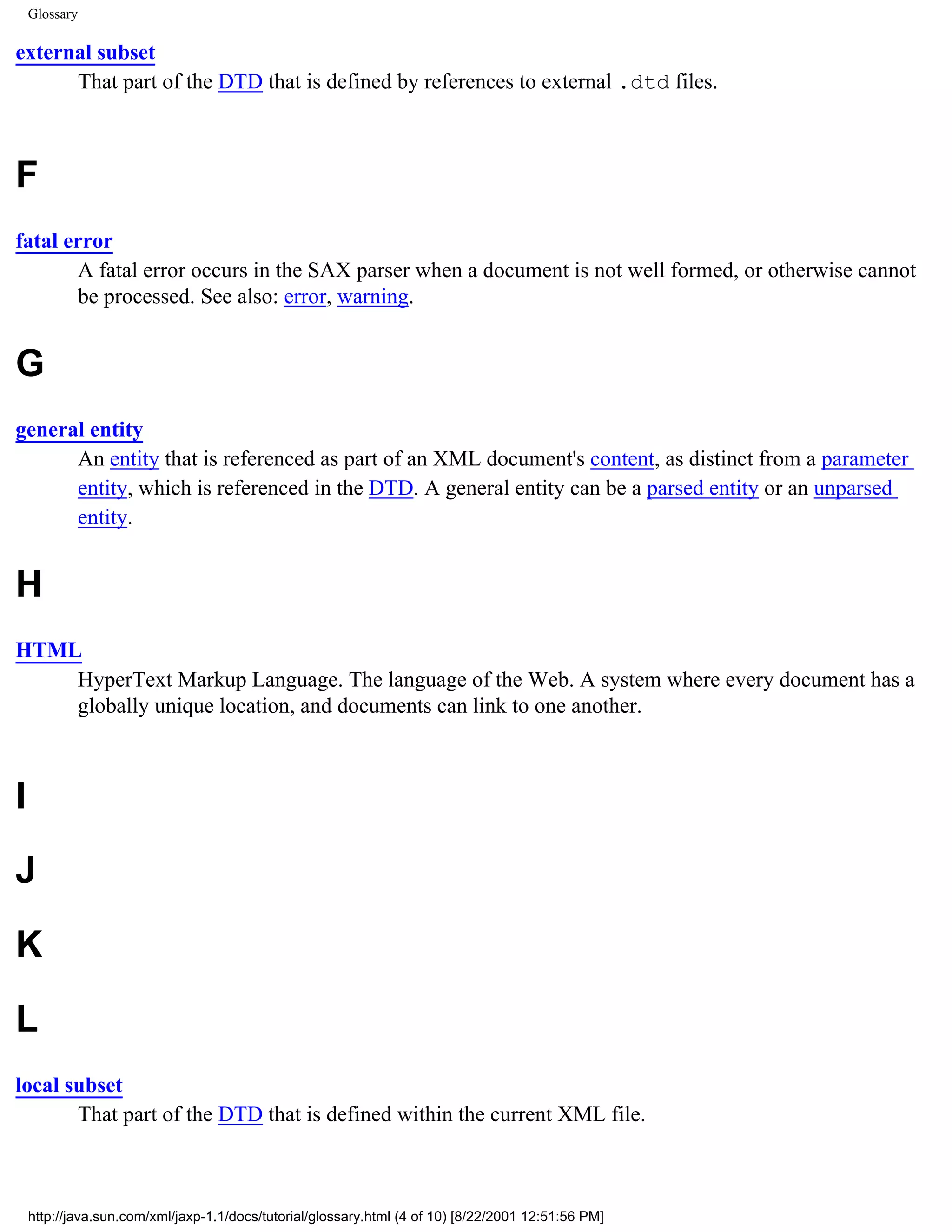 Glossary

external subset
      That part of the DTD that is defined by references to external .dtd files.



F
fatal error
       A fatal error occurs in the SAX parser when a document is not well formed, or otherwise cannot
       be processed. See also: error, warning.


G
general entity
      An entity that is referenced as part of an XML document's content, as distinct from a parameter
      entity, which is referenced in the DTD. A general entity can be a parsed entity or an unparsed
      entity.


H
HTML
    HyperText Markup Language. The language of the Web. A system where every document has a
    globally unique location, and documents can link to one another.



I
J
K
L
local subset
       That part of the DTD that is defined within the current XML file.



    http://java.sun.com/xml/jaxp-1.1/docs/tutorial/glossary.html (4 of 10) [8/22/2001 12:51:56 PM]
 